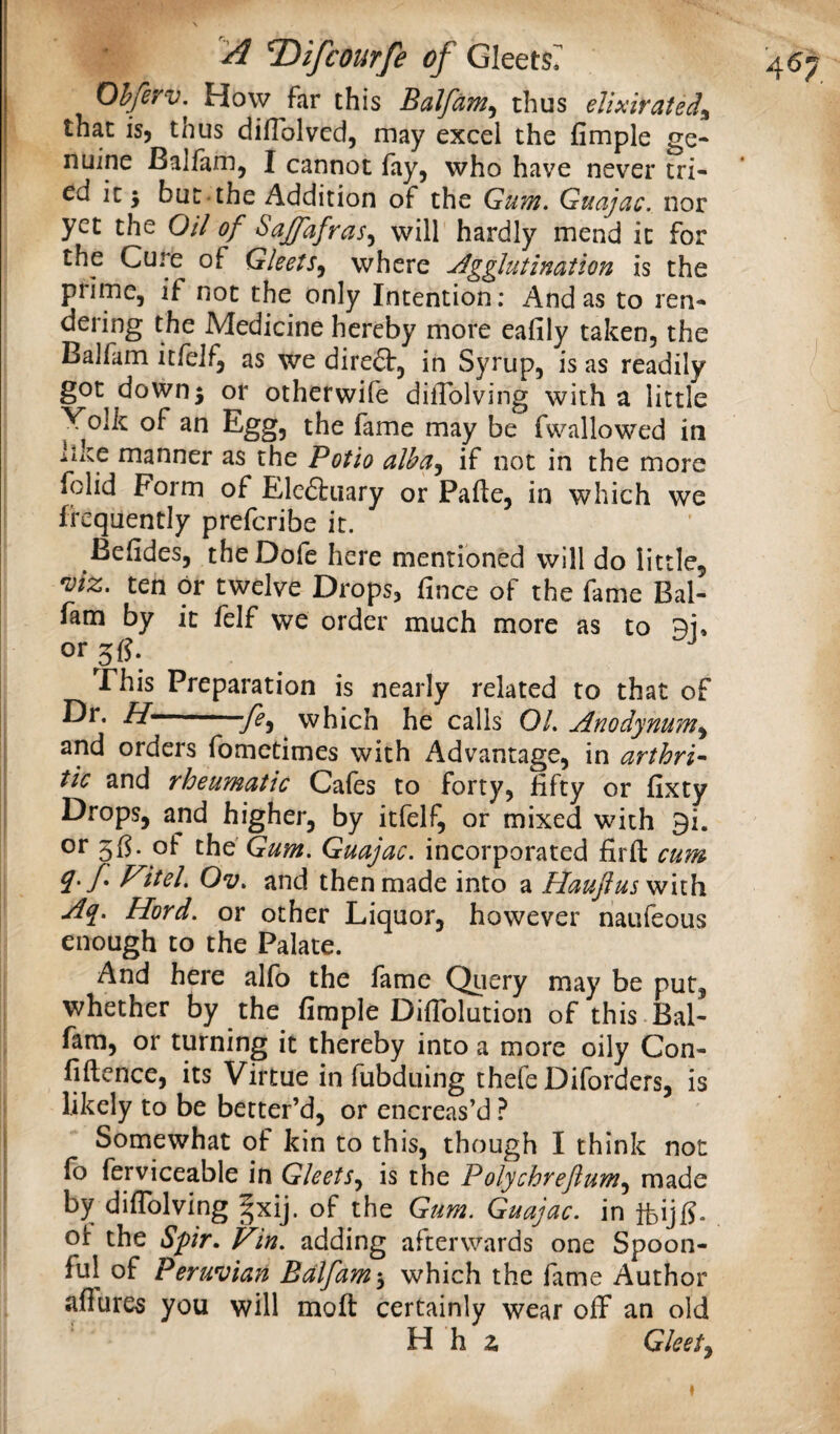 Ohferv,^ How far this Balfam, thus elixirated^ that is, thus dilTolvcd, may excel the fimple ge¬ nuine Balfam, I cannot fay, who have never tri¬ ed it 5 but-the Addition of the Gum. Guajac, nor yet the Oil of Sajfafras.^ will hardly mend it for the Cure of Gleets.^ where Agglutination is the prime, if not the only Intention: And as to ren¬ dering the Medicine hereby more eafily taken, the Balfam itfeif, as we diredt, in Syrup, is as readily got down; or otherwife dilTolving with a little Yolk of an Egg, the fame may be fwallowed in liite manner as the Potio alha^ if not in the more folid Form of Elcdliiary or Pafte, in which we frequently preferibe it. Befides, theDofe here mentioned will do little, 'Viz. ten or twelve Drops, fince of the fame Bal- fam by it felf we order much more as to or5fJ. ^ ^ This Preparation is nearly related to that of Dr. //——which he calls 01. Anodynum^ and orders fometimes with Advantage, in arthri^ tic and rheumatic Cafes to forty, fifty or fixty Drops, and higher, by itfelf, or mixed with 9i. or of the' Gum. Guajac. incorporated fir ft cum q.f Fitel. Ov. and then made into a Haufus with Aq. Herd, or other Liquor, however naufeous enough to the Palate. And here alfo the fame Query may be put, whether by the fimple Difiblution of this Bal- fara, or turning it thereby into a more oily Con- fiftence, its Virtue in fubduing thefe Diforders, is likely to be better’d, or encreas’d fb ferviceable in Gleets.^ is the Polychreftum^ made by diflblving §xij. of the Gum. Guajac. in ifeijfi. ot the Spr. Fin. adding afterwards one Spoon¬ ful of Peruvian Balfam which the fame Author aflures you will moft certainly wear off an old H h a Gleety