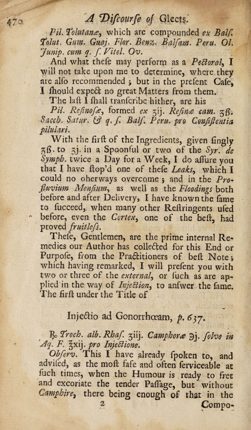 PH. Tolutan^, which are compounded ex Balf, I'olut. Gum. Gmj. Fkr. Benz. Bulfum, Peru. OL Junip. cum q. f. Fit el. Ov. And what theft may perform as a Pe^ora^ I will not take upon me to determinCj where they are alfo recommended j but in the prefenc Cafe, I fliould expe£l no great Matters from them. The laft I fhall tranfcribe hither, are his Pil. Rejinofe^ formed ex gij. Refince cam. gfj; Facch. Satur. fjf Balf. Peru, pro Confiftentia pilulari. With the Hi ft of the Ingredients, given fingly to 5j. in a Spoonful or two of the Syr. de Symph. twice a Day for a Week, I do aflure you that I have ftop’d one of theft Leaks.^ which I could no oherways overcome 5 and in the Pro^ fluvium Menftum.^ as well as the Floodings both before and after Delivery, I have known the fame to fucceed, when many other Reftringents ufed before, even the Cortex^ one of the beft, had proved fruitlefs. Theft, Gentlemen, are the prime internal Re¬ medies our Author has collefted for this End or Purpoft, from the Pra<3:itioners of beft Notej ■which having remarked, I will preftnt you with two or three of the external^ or fuch as are ap- plied'in the way of InjeUkn^ to anfwer the fame. The firft under the Title of Injedio ad Gonorrhoeam, p. ✓ ^ Troch. alb. Rhaf. 5iij. Camphors 9j. folve in 'jdq. F. §xij. pro InjeSiione. Obferv. This I have already fpoken to, and advifed, as the moft fafe and often ferviceable at fuch times, when the Humour is ready to fret and excoriate the tender Paflkge, but without Camphire^ there being enough of that in the 2 Compo-