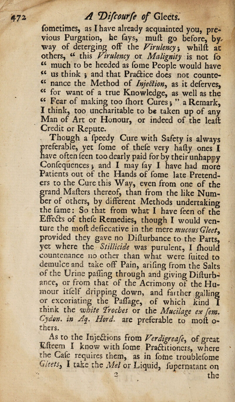 fometltnes, as I have already acquainted you, pre¬ vious Purgation, he fays, muft go before, by^ way of deterging off the Firulency-y whilft at others, ^ this Firulency or Malignity is not fo much to be heeded as fome People would have ** us think \ and that Pra6tice does not counte- nance the Method of Injediion^ as it deferves, for want of a true Knowledge, as well as the Fear of making too fliorc Cures j ” a Remark, I think, too uncharitable to be taken up of any Man of Art or Honour, or indeed of the leaft Credit or Repute. , Though a fpeedy Cure with Safety is always preferable, yet fome of thefe very hafty ones I have often feen too dearly paid for by their unhappy Confequences > and I may fay I have had more Patients out of the Hands of fome late Pretend¬ ers to the Cure this Way, even from one of the grand Mafters thereof, than from the like Num¬ ber of others, by different Methods undertaking the fame: So that from what I have feen of the Effefts of thefe Remedies, though I would ven¬ ture the moft deficcative in the mere mucous Gleetj provided they gave no Diflurbance to the Parts, yet where the StiUicide was purulent, I fhould countenance no other than what were fuited to demulce and take off Pain, arifing from the Salts of the Urine paffing through and giving Difturb- ance, or from that of the Acrimony of the Hu¬ mour itfelf dripping down, and farther galling or excoriating the Paffage, of which kind I think the white froches or the Mucilage ex fern, Cydm. in Jp Hord. are preferable to moft o- thers. As to the Injeilions from Ferdigreafe^ of great Efteem f know with fome Praftitioners, where tnc Cafe requires them, as in fotae troublefome Gleets^ I take the Mel or Liquid, fupernatant ort - the