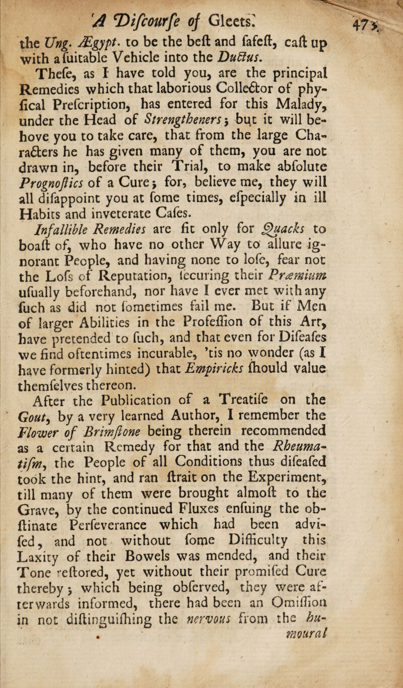 the Ung* Mgypt- to be the beft and fafeft, caft up with afuitable Vehicle into the Du6ius. Thefe, as I have told you, are the principal Remedies which that laborious Collector of phy- lical Prefcription, has entered for this Malady, under the Head of Strengtheners -y but it will be¬ hove you to take care, that from the large Cha- raflers he has given many of them, you are not drawn in, before their Trial, to make abfolute Prognoflics of a Cure j for, believe me, they will all difappoint you at fome times, efpecially in ill Habits and inveterate Cafes. Infallible Remedies are fit only for ^acks to boaft of, who have no other Way to allure ig¬ norant People, and having none to lofe, fear not the Lofs of Reputation, lecuring their Premium ufually beforehand, nor have I ever met with any fuch as did not (ometimes fail me. But if Men of larger Abilities in the Profeffion of this Arr, have pretended to fuch, and that even for Difeafes we find oftentimes incurable, ’tis no wonder (as I have formerly hinted) that Empiricks ftiould value themfelves thereon. After the Publication of a Treatife on the Gouty by a very learned Author, I remember the Flower of Brimfione being therein recommended as a certain Remedy for that and the Rheuma* tifmy the People of all Conditions thus difeafed took the hint, and ran ftrait on the Experiment, till many of them were brought almoft to the Grave, by the continued Fluxes enfuing the ob- ftinate Perfeverance which had been advi- fed, and not without fome Difficulty this Laxity of their Bowels was mended, and their Tone ’-eftored, yet without their promifed Cure thereby 3 which being obferved, they were af¬ terwards informed, there had been an Omiffion in not diftinguifhing the nervous from the hu¬ mour a I