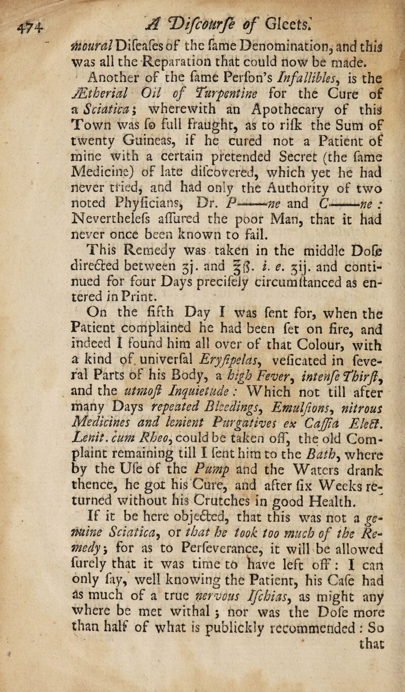 f^^ouralDlCcafesof the fame Denominationj and this was all the Reparation that could now be made. Another of the fame Perfon’s Infallibles^ is the JEtherial Oil of Turpentine for the Cure of a Sciatica \ wherewith an Apothecary of this Town was fo full fraught, as to rifk the Sum of twenty Guineas, if he cured not a Patient of mine with a certain pretended Secret (the fame Medicine) of late diicovered, which yet he had never tried, and had only the Authority of two noted Phylicians, Dr. P——me and O-me : Neverthelefs afliired the poor Man, that it had never once been known to fail. This Remedy was taken in the middle Dofe direfted between 5). and §(?. i. e, 3!]. and conti¬ nued for four Days precifeiy circumitanced as en¬ tered in Print. On the fifth Day I was fent for, when the Patient complained he had been fet on fire, and indeed I found him all over of that Colour, with a kind of univerfal Eryfipelas^ veficated in feve- fal Parts of his Body, a high Fever^ intenfeThirft^ and the utmoft Inquietude: Which not till after many Days repeated Bleedings^ Emulfions^ nitrous Medicines and lenient Purgatives ex Caffia Elebf, Lenit. cum Rheo^ could be taken oif, the old Com¬ plaint remaining till I feot him to the Bath^ where by the Ufe of the Pump and the Waters drank thence, he got his Cure, and after fix Weeks re¬ turned without his Crutches in good Health. If it be here objefted, that this was not a ge¬ nuine Sciatica^ or that he togk too much of the Re- medy'y for as to Perfeverance, it will be allowed furely that it was time to have left olF: I can only fay,‘ well knowing the Patient, his Cafe had as much of a true nervous Ifchias^ as might any where be met withal 5 nor was the Dofe more than half of what is publickly recommended; So that