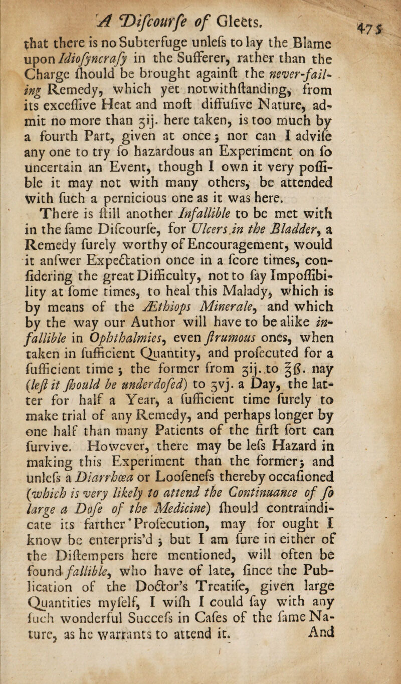 that there is no Subterfuge unlefs to lay the Blame upon Idiofyncrafy in the Sufferer, rather than the Charge Aould be brought againft the never-fail* ing Remedy, which yet notwithftanding, from its exceflive Heat and moft diffufive Nature, ad¬ mit no more than 3ij. here taken, is too much by a fourth Part, given at once 5 nor can I advife any one to try To hazardous an Experiment on fo uncertain an Event, though I own it very poffi- ble it may not with many others, be attended with fuch a pernicious one as it was here. There is ftill another Infallible to be met with in the fame Difeourfe, for Ulcers.in the Bladder^ a Remedy furely worthy of Encouragement, would it anfwer Expe£bation once in a fcore times, con- fidering the great Difficulty, not to fay Impoffibi- lity at fome times, to heal this Malady, which is by means of the jEthiops Minerale^ and which by the way our Author will have to be alike in¬ fallible in Ophthalmies^ even flrumous ones, when taken in fufficient Qiiantity, and profecuted for a fufficient time j the former from 3ij..to |f?. nay {leflit jhould be under do fed) to 3vj. a Day, the lat¬ ter for half a Year, a fufficient time furely to make trial of any Remedy, and perhaps longer by one half than many Patients of the firft fort can furvive. However, there may be lefs Hazard in making this Experiment than the former> and unlefs a Diarrhoea or Loofenefs thereby occafioned {which is ^ery likely to attend the Continuance of fo large a Dofe of the Medicine) fhould contraindi¬ cate its farther *Profecution, may for ought I know be enterpris’d j but I am fure in either of the Diftempers here mentioned, will often be fallible^ who have of late, fince the Pub¬ lication of the Doftor’s Treatife, given large Qiiantitics myfelf, I wifh I could fay with any fuch wonderful Succefs in Cafes of the lame Na¬ ture, as he warrants to attend it. And