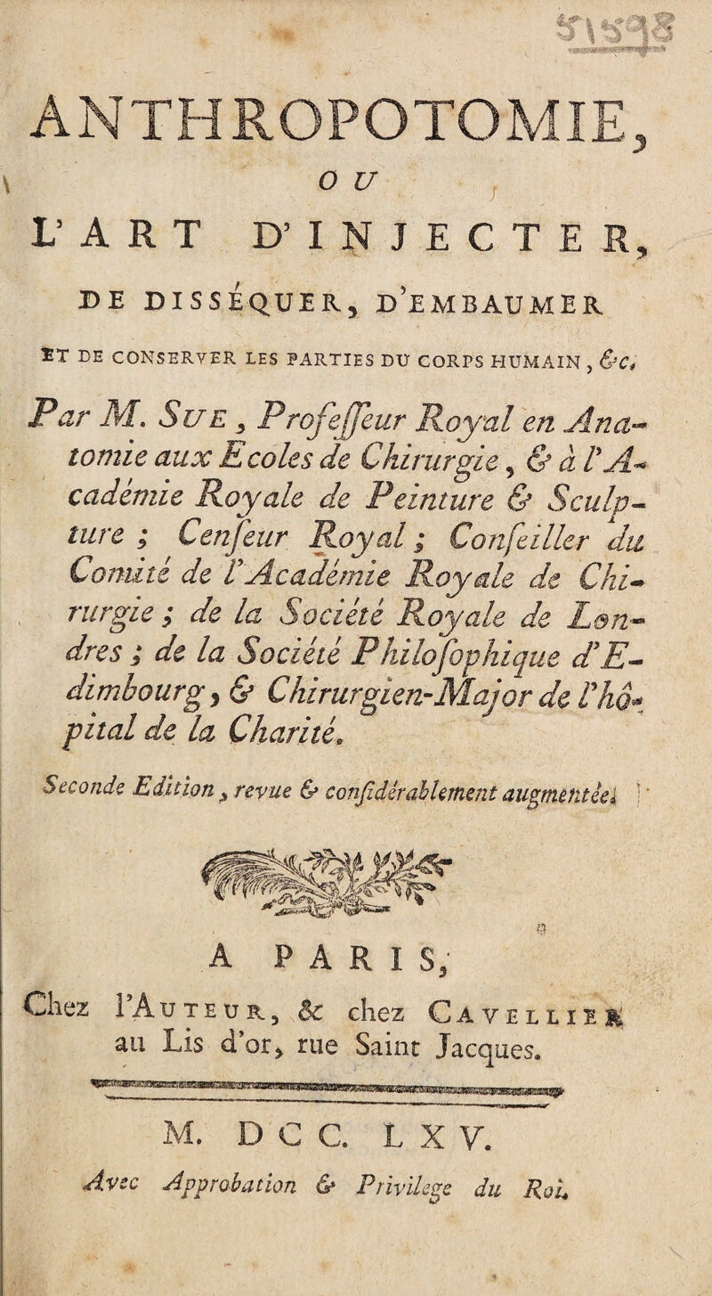 ANTHROPOTOMIE, O U L’ART D’ INJECTE R, DE DISSÉQUER, D’EMBAUMER !T DE CONSERVER LES PARTIES DU CORPS HUMAIN , &C» Par M. Sue , Prqfefjeur Royal en Ana¬ tomie aux E co le s de Chirurgie 5 & à PA* cademie Royale de Peinture & Sculp¬ ture ; Cenjeur Royal; Concilier du Comité de P Académie Royale de Chi¬ rurgie ; de la Société Royale de Lon¬ dres ; de la Société Philofophique d'E¬ dimbourgy & Chirurgien-Major de P ho* pital de la Charité. Seconde Edition revue & considérablement augmentée} : A PARIS, Chez 1 Auteur, $c chez Cavellïee ail Lis d’or, rue Saint Jacques. M. DCC, L X V. Avec Approbation & Privilège du Roi