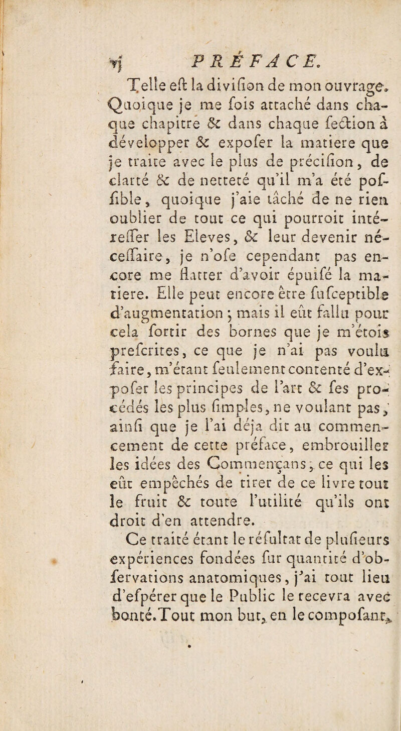 Telle eft la divifion de mon ouvrage» Quoique je me fois attaché dans cha¬ que chapitre Sc dans chaque feétion à développer Sc expofer la matière que je traite avec le plus de précifion, de clarté Sc de netteté qu’il m’a été pof- fible , quoique j’aie tâché de ne rien oublier de tout ce qui pourroit inté— xeffer les Eleves, Sc leur devenir né- ceifaire , je n’ofe cependant pas en¬ core me flatter d’avoir épuifé la ma¬ tière. Elle peut encore être fufceptibLe d’augmentation ; mais il eût fallu noue O € i cela fortir des bornes que je m’étois preferites, ce que je n’ai pas voulu faire, m’étant feulement contenté d’ex- pofer les principes de l’art Sc fes pro¬ cédés les plus (impies, ne voulant pas, ainfi que je l’ai déjà dit au commen¬ cement de cette préface, embrouiller les idées des Commeneans, ce qui les eût empêchés de tirer de ce livre tout le fruit Sc toute l’utilité qu’ils ont droit d'en attendre. Ce traité étant le réfultat de plufieurs expériences fondées fur quantité d’ob- fervations anatomiques, jhai tout lieu d’efpérer que le Public le recevra avec bomé.Tout mon but,, en lecompofant*