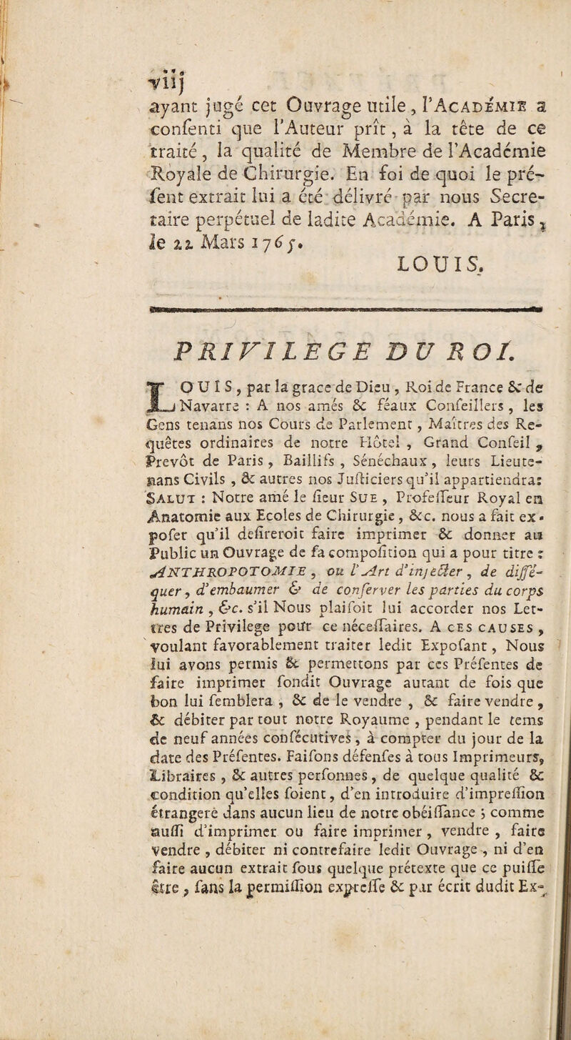 ayant jugé cet Ouvrage utile, I’Academie a confenti que l’Auteur prît, à la tête de ce traité, la qualité de Membre de l’Acadcmie Royale de Chirurgie. En foi de quoi le pré- fent extrait lui a été délivré par nous Secré¬ taire perpétuel de ladite Académie. A Paris % le ai Mars 176/. LOUIS, PRIVILEGE DU ROï. I* OUÏS, par la grâce de Dieu , Roi de France 5c de ,_j Navarre : A nos amés 5c féaux Confeilîers , les Gens tenans nos Cours de Parlement, Maîtres des Re¬ quêtes ordinaires de notre Hôtel , Grand Confeil , Prévôt de Paris, Baillifs , Sénéchaux , leurs Lieute- sians Civils , de autres nos Juificiers qu’il appartiendra: Salut : Notre amé le heur Sue , ProfelTeur Royal en Anatomie aux Ecoles de Chirurgie , 5cc. nous a fait ex * pofer qu’il defireroit faire imprimer 5c donner au Public un Ouvrage de fa compofition qui a pour titre : 'SÏNTHROPOTOMIE , ou Vsîri d’injeâer , de dijfé- quer , d’embaumer & de conferver les parties du corps humain , &c. s’il Nous plaifoit lui accorder nos Let¬ tres de Privilège pour ce néceffaires. A ces causes , voulant favorablement traiter ledit Expofant, Nous lui avons permis 6c permettons par ces Préfentes de faire imprimer fondit Ouvrage autant de fois que bon lui femblera , 5c de le vendre , 5c faire vendre , & débiter par tout notre Royaume , pendant le tems de neuf années confécutives, à compter du jour de la date des Préfentes. Faifons défenfes à tous Imprimeurs, Libraires , 5c autres perfonnes, de quelque qualité 5c condition qu’elles foient, d’en introduire d’impreffîon étrangère dans aucun lieu de notre obéilTance 5 comme suffi d’imprimer ou faire imprimer , vendre , faire vendre , débiter ni contrefaire ledit Ouvrage , ni d’en faire aucun extrait fous quelque prétexte que ce puiffe lue r fans la permiffion exp-rclfe 5c par écrit dudit Ex-