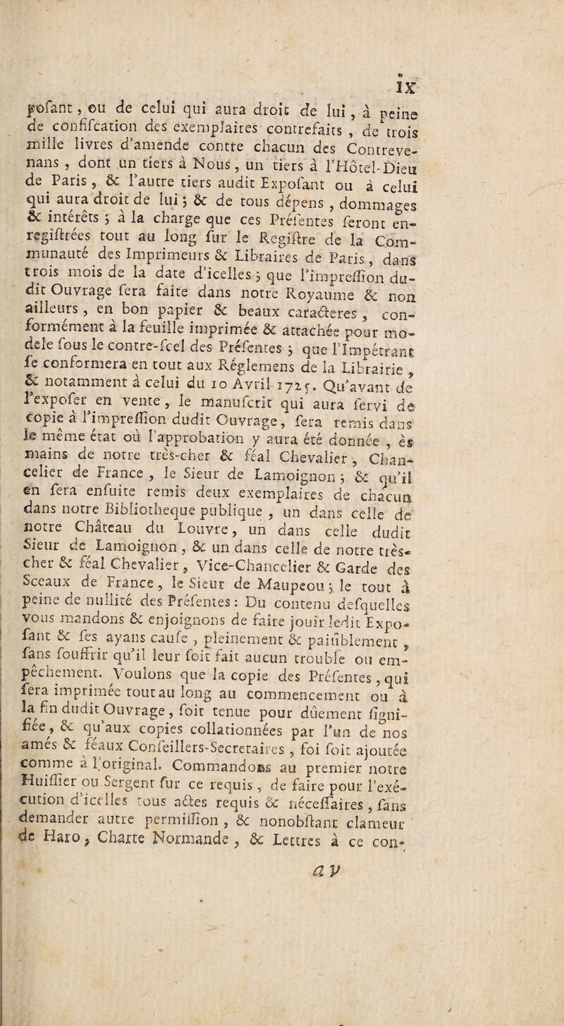 posant, eu de celui qui aura droit; de lui, à peine de confifcation des exemplaires contrefaits , de trois mille livres d’amende contre chacun des Contreve- nans , dont un tiers à Nous, un tiers à l’Hôtel-Dieu de Paris, & l’autre tiers audit Expofant ou à celui qui aura droit de lui ; & de tous dépens , dommages & intérêts j à la charge que ces Préfentes feront en- regiftrées tout au long fur le Regiftre de la Com¬ munauté des Imprimeurs & Libraires de Paris, dans trois mois de la date d icelles 5 que l’impreffion du¬ dit Ouvrage fera faite dans notre Royaume & non ailleurs, en bon papier 6c beaux caractères , con¬ formément à la feuille imprimée & attachée pour mo¬ dèle fous le contre-fcel des Préfentes ; que l’Impétrant fe conformera en tout aux Réglemens de la Librairie , & notamment à celui du 10 Avril 172. y. Qu’avant de l’expofer en vente, le manufcrit qui aura fervi de copie a 1 impreflion dudit Ouvrage, fera remis dans le même état où fapprobation y aura été donnée , ès mains de notre très-cher 6c féal Chevalier , Chan¬ celier de France , le Sieur de Lamoignon 5 6c qu’il en fera enfuite remis deux exemplaires de chacun dans notre Bibliothèque publique , un dans celle de notre Château du Louvre, un dans celle dudit Sieur de^ Lamoignon , 6c un dans celle de notre très- cher 6c féal Chevalier, Vice-Chancelier & Garde des Sceaux de France, le Sieur de Maupeou j. le tout à peine de nullité des Préfentes ; Du contenu defquelles vous mandons 6c enjoignons de faire jouir ledit Expo¬ fant uC fes ayans caufe , pleinement & paisiblement , fans fouffrir qu’il leur foit fait aucun trouble ou em¬ pêchement. Voulons que la copie des Préfentes, qui fera imprimée tout au long au commencement ou à la fin dudit Ouvrage, foit tenue pour duement figni- hée , 6c qu’aux copies collationnées par l’un de°nos amés 6c féaux Confeillers-Secretaires , foi foit ajoutée comme à 1 original. Commandoes au premier notre Huiffier ou Sergent fur ce requis, de faire pour l’exé¬ cution d'icelles tous aéfes requis Ôc nécefîaires, fans demander autre permiflion , &c nonobftant clameur de Haro ? Charte Normande , 6c Lettres à ce con-