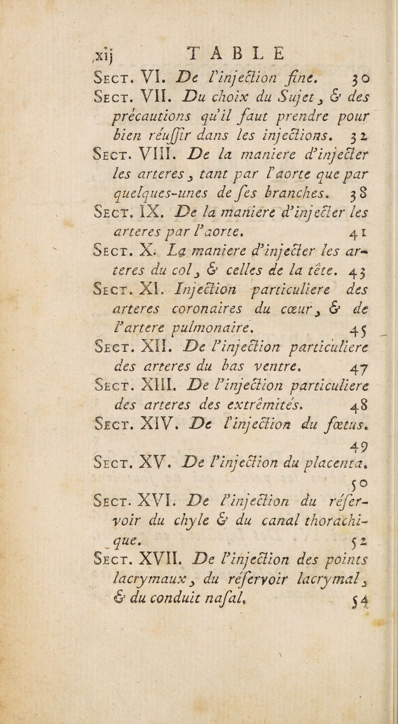 Sect. VL De Vinjection fine. 30 Sect. VIL Du choix du Sujet ^ & des précautions qiiil faut prendre pour bien réujjlr dans les injections. 3 2. Sect. VIII. De la maniéré d3injecter les arteres tant par F aorte que par quelques-unes de fies branches. 3 8 Sect. IX. De la maniéré d'injecter les arteres par l'aorte. 41 Sect. X. Lq. maniéré d'injecter les ar~ teres du col j & celles de la tête. 43 Sect. XL Injection particulière des arteres coronaires du cœury & de F ancre pulmonaire. 45 Sect. XIL De l'injection particulière des arteres du bas ventre. 47 Sect. XIII. De l'injection particulière des arteres des extrémités. 48 Sect. XIV. De l'injection du fœtus. 49 Sect. XV. De l'injection du placenta. 5° Sect. XVI. De F injection du réfier- voir du chyle & du canal thorachi- que. 51 Sect. XVII. De F injection des points lacrymaux > du réfieryoir lacrymal à <& du conduit nafial. 54