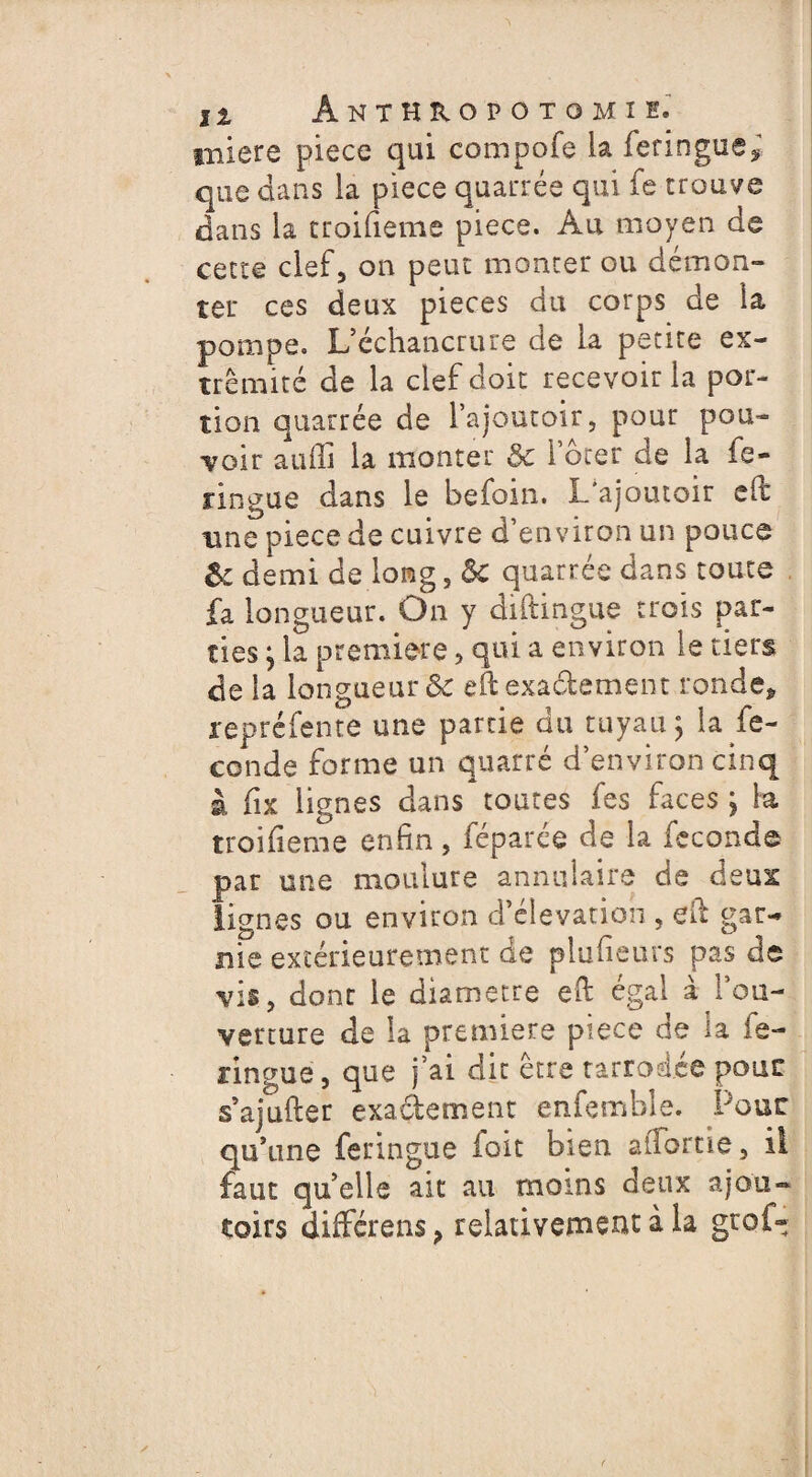 iniere piece qui compofe la feringue* que dans la piece quarrée qui fe trouve dans la troifieme piece. Au moyen de cette clef 5 on peut monter ou démon¬ ter ces deux pièces du corps de la pompe. L’échancrure de la petite ex¬ trémité de la clef doit recevoir la por¬ tion quarrée de l’ajoutoir, pour pou¬ voir auffi la monter & louer de la fe- nngue dans le befoin. I/ajoutoir eifc une piece de cuivre d’environ un pouce U demi de long, Sc quarrée dans toute fa longueur. On y diftingue trois par¬ ties } la première , qui a environ le tiers de la longueur & eft exactement ronde* repréfente une partie du tuyau $ la fé¬ condé forme un quarré d’environ cinq à fix lignes dans toutes fes faces ; la troifieme enfin, féparce de la fécondé par une moulure annulaire de deux lignes ou environ d’élévation , eft gar~ nie extérieurement de plufieurs pas de vis, dont le diamètre efi: égal à l’ou¬ verture de la première piece de la fe- ringue, que j’ai dit être tarrodée pour s’ajufter exactement enfemhle. Pour qu’une feringue loit bien atTortie, il faut quelle ait au moins deux ajou- toirs différens ? relativement à la grof-