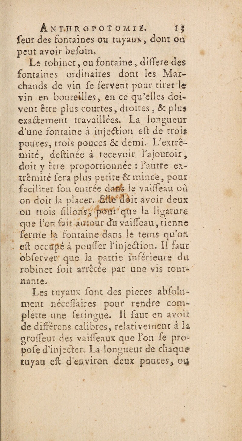 feur des fontaines ou tuyaux, dont on peut avoir befoin. Le robinet, ou fontaine, différé des fontaines ordinaires dont les Mar¬ chands de vin fe fervent pour tirer le vin en bouteilles, en ce qu'elles doi¬ vent être plus courtes, droites, & plus exactemenr travaillées. La longueur d’une fontaine à inje&ion eft de trois pouces, trois pouces ôc demi. L’extrè- mité, deftinée à recevoir l’ajoutoir, doit y être proportionnée : l’autre ex¬ trémité fera plus petite & mince, pour faciliter fon entrée daflfe le vaiifeau où on doit la placer. Elle 3èit avoir deux ou trois filions, pour'que la ligature que l’on fait autour du vaiifeau, tienne ferme h fontaine dans le tems qu’on eft occupé à pouffer l’injedion. 11 fans ob fer ver que la partie inférieure du robinet foie arrêtée par une vis tour¬ nante. Les tuyaux font des pièces absolu¬ ment néceftaires pour rendre com- plette une feringue. il faut en avoir dôdifférens calibres, relativement à la grofleur des vaifteaux que Ton fe pro- pofe d’inje&er. La longueur de chaque tuyau eft d environ deux pouces,