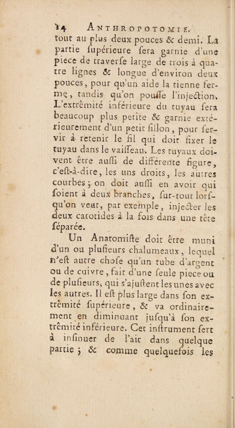 *1 ^ ÂNTHROPOTOMI £c tout au plus deux pouces ôc demi. La partie fupérieure fera garnie d’une piece de traverfe large de trois à qua¬ tre lignes <$c longue d’environ deux pouces, pour qu’un aide la tienne fer- , tandis qu’on pouffe l'injection'. L'extrémité inférieure du tuyau fera beaucoup plus petite & garnie exté¬ rieurement d’un petit fîilon , pour fer- vit à retenir le fil qui doit fixer le tuyau dans le vaifleau. Les tuyaux doi¬ vent être aufli de différente figure, c’efl-à-dire, les uns droits, les autres courbes j on doit aufli en avoir qui foient à deux branches, fur-tout lorf- quon veut, par exemple, injecter les deux carotides à la fois dans une tête féparée. Un An atomise doit être muni don ou plufieurs chalumeaux, lequel r/efë autre choie qu’un tube d’argent oii de cuivre, fait d’une feule piece ou de plufieurs, qui s’ajuftent les unes avec les autres. Il eft plus large dans fon ex¬ trémité fupérieure, & va ordinaire¬ ment en diminuant jufqu à fon ex¬ trémité inferieure. Cet inftrument ferc a infinuer de lait dans quelque partie j ôc comme quelquefois les