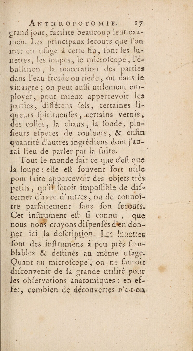 grand jour, facilite beaucoup leur exa¬ men. Les principaux fecours que fon mec en ufage à cette fiu, loru les lu¬ nettes» les loupes, le microicope, l’é- bullition , la macération des parties dans l’eau froide ou tiede, ou dans le vinaigre j on peut aufii utilement em¬ ployer, pour mieux appercevoir les parties, différons fels, certaines li¬ queurs fpiritueufes , -certains vernis , des colles, la chaux, la fonde, plu- fieurs efpeces de couleurs, ôc enfin quantité d’autres ingrcdiens dont j’au¬ rai lieu de parler par la fuite. Tout le monde fait ce que c’eft que la loupe : elle efc fouvent fort tuile pour faire appcrcevcdr des objets très petits, qu’il ieroit impoffible de dii- cerner d’avec d’autres, ou de connoî- tre parfaitement fans fon fecours* Cet infiniment efl fi connu , que nous nous croyons difpenfésd5ien don¬ ner ici la defcrinnon. lunettes font des inftrumens à peu près fem- blables êz deflinés au même ufage. Quant au microfcope, on ne fauroit difconvenir de fa grande utilité pour les obfervations anatomiques : en ef¬ fet, combien de découvertes rfa-t-oi*