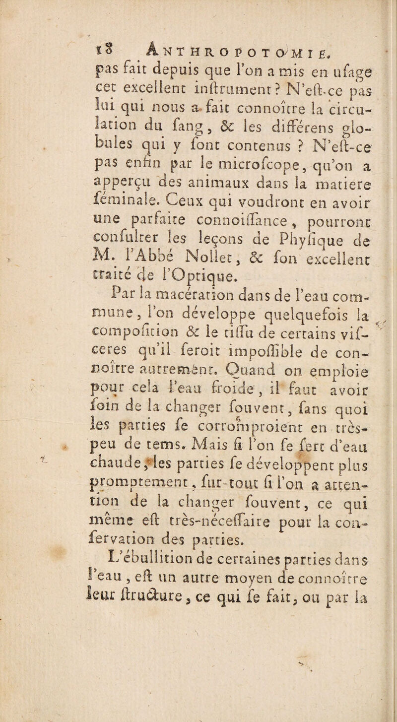 Ânthropotomïh. pas fait depuis que Ton a mis en ufage cet excellent infiniment? N’eft-ce pas lui qui nous a fait connoître la circu¬ lation du fang, & les différens glo¬ bules qui y font contenus ? N’eft-ce pas enfin par le microfcope, qu’on a apperçu des animaux dans la matière feminale. Ceux qui voudront en avoir une parfaite connoiftance, pourront confulrer les leçons de Phyfique de M. 1 A b De Noliet, Ôc fon excellent traité de l’Optique. Par la macération dans de l’eau com¬ mune, l’on développe quelquefois la r composition & le tiifu de certains vif- ceres qu il feroit impodible de con¬ coure autrement. Quand on emploie pour cela l’eau froide, il faut avoir foin de la changer fou vent, fans quoi les parties fe corromproient en très- peu de tems. Mais fi l’on fe fert d’eau chaude «les parties fe développent plus promptement, fur tout fi l’on a atten¬ tion de la changer fouvent, ce qui même eft très-néceffaire pour la con- fervation des parties. L’ébullition de certaines parties dans l’eau , eft un autre moyen de connoître leur ftrudure, ce qui fe fait, ou par la