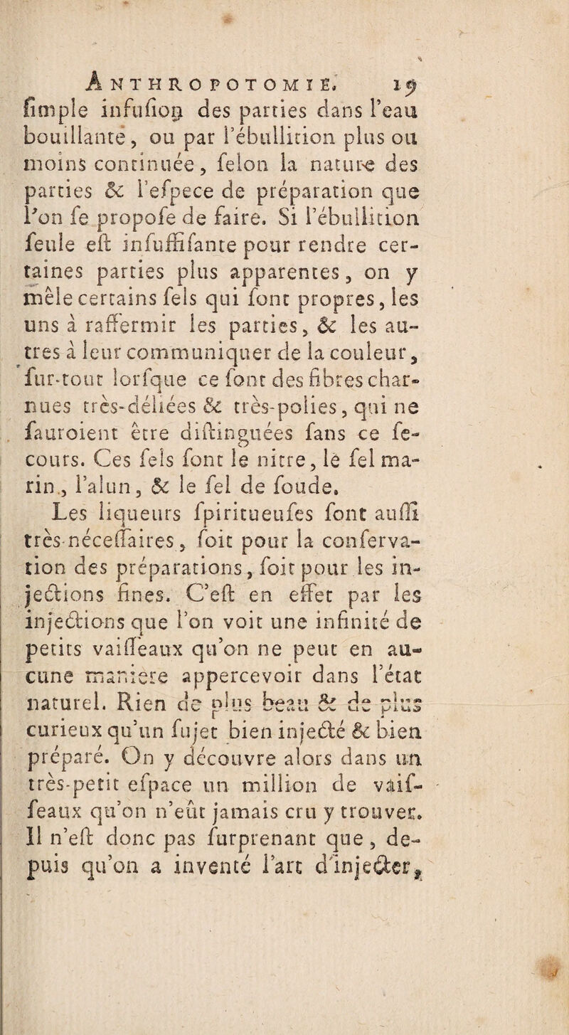 {impie infufioijt des parties dans l’eau bouillante, ou par l’ébullition plus ou moins continuée, félon la nature des parties & l’efpece de préparation que bon fe propofe de faire. Si l’ébullidon feule eft infufE fan te pour rendre cer¬ taines parties plus apparentes, on y mêle certains fels qui font propres, les uns à raffermir les parties, & les au¬ tres à leur communiquer de la couleur, fur *rout lorfque ce font des fibres char» nues très-déliées & très-polies, qui ne fauroient être diflinguées fans ce fe- cours. Ces fels font le nicre, le fel ma¬ rin., l’alun, le fel de fonde. Les liqueurs fpiritueufes font aufll très nécefTaires, foit pour la conferva- tion des préparations, foit pour les in- jeérions fines. C’efl en effet par les inje&ions que Ion voir une infinité de petits vaiffeaux qu’on ne peut en au¬ cune maniéré appercevoir dans l’état naturel. Rien de plus beau 5c de plus curieux qu’un fujet bien injeété Bc bien préparé. On y découvre alors dans un très-petit efipace un million de vaif¬ feaux qu’on n’eût jamais cru y trouver. 11 n’efi donc pas furprenanr que, de¬ puis qu’on a inventé l’arc dlnjeâer.