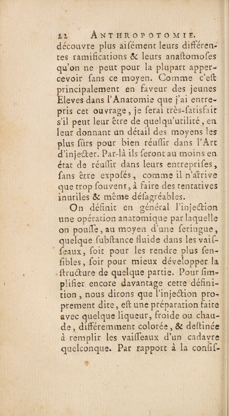 découvre plus aifcment leurs différen¬ tes ramifications ôc leurs anâftomofes qu’on ne peut pour la plupart apper- cevoir fans ce moyen. Comme c’eft principalement en faveur des jeunes Eleves dans l’Anatomie que j’ai entre¬ pris cet ouvrage, je ferai très-fatisfaic s’il peut leur être de quelqu*utilité, en leur donnant un détail des moyens les plus furs pour bien réufïir dans l’Art d’injeéfcer. Par-là ils feront au moins en état de réuilir dans leurs entreprifes, fans être expoiés, comme il n’arrive que trop fouvent, à taire des tentatives inutiles ôc même défagréables. On définit en générai l’injeârion une opération anatomique par laquelle on poulie, au moyen d’une feringue, quelque fubftance fluide dans les vaif- feaux, foit pour les rendre plus fen- fibies, foir pour mieux développer la ilructure de quelque partie, Pour fim- plifier encore davantage cette défini¬ tion , nous dirons que i’injeélion pro¬ prement dite, eft une préparation faire avec quelque liqueur, froide ou chau¬ de, différemment colorée , &c deftinée à remplir les vaileaux d’un cadavre quelconque. Par rapport à la confif- )