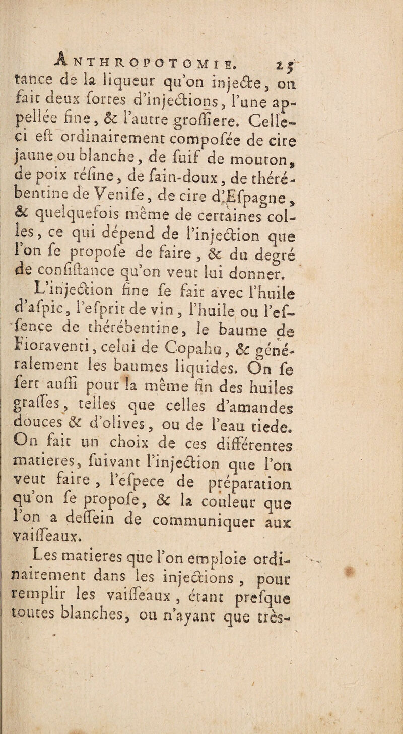 tance de la liqueur qu’on injeéte, on fait deux fortes d’injections, l’une ap¬ pelles fine, ôc l’autre groffiere. Celle- ci eft ordinairement compofée de cire jaune ou olanche, de fuif de mouton9 de poix réfine, de fain-doux, de théré- bentine de Yenife, de cire dlEfpagne , & quelquefois meme de certaines col¬ les, ce qui dépend de l’injeétion que 1 on fe propofe de faire , Ôc du degré de confiftance qu’on veut lui donner. ^ L injection fine fe fait avec l’huile d’afpic, l’efprit de vin , l’huile ou l’ef- fence de thérébemine, le baume de Fioraventi, celui de Copahu, & géné¬ ralement les baumes liquides. On fe fert aufii pour la même fin des huiles grades, teiies cjue celles d’amandes douces & d’olives, ou de l’eau tiede. On fait un cnoix de ces différentes matières, fuivant l’injeétion que l’on veut faire , i’eipece de préparation qu on fe propofe, Sc la couleur que 1 on a deffein de communiquer aux yaiffeaux. Les matières que l’on emploie ordi¬ nairement dans les injections , pour remplir les vaiffeaux , étant prefque toutes blanches, ou n’ayant que très-