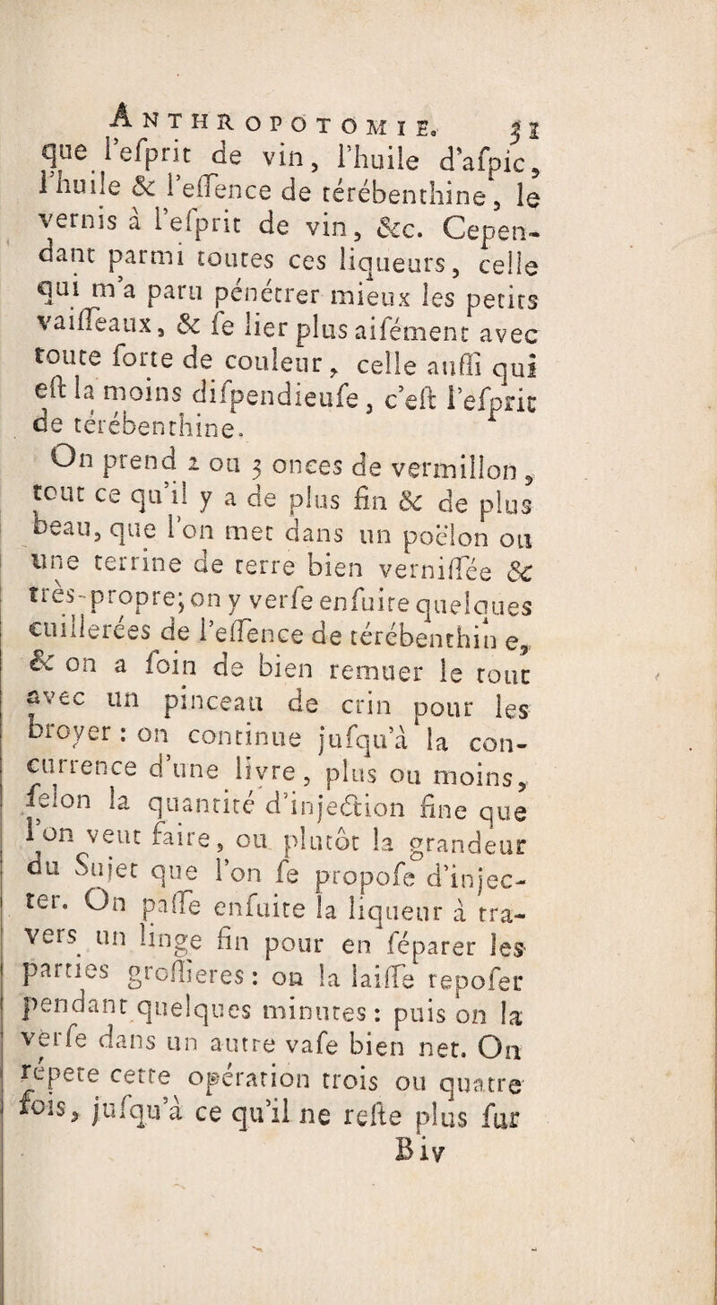 ÂNTHROPOTOMïE. $1 que i efprit de vin, l’huile d’afpic, i nulle ôc 1 efience de térébenthine, le vernis à i’efprit de vin, &c. Cepen¬ dant parmi toutes ces liqueurs, celle qui m a paru pénétrer mieux les petits vaifleaux, 6e fe lier plus aifément avec toute foite de couleur, celle auffi qui eft la moins difpendieufe , c’eft Pefpric de térébenthine. On prend i ou 3 onces de vermillon , tout ce qui! y a de plus fin & de plus beau, que Ion met dans un poêlon ou une terrine de terre bien vernifiee &C très- propre; on y verfie enfuire quelques cuillerées de 1 efience de terebenthin e5 é>c on a foin de bien remuer le tour avec un pinceau de crin pour les bioyer : on continue jufqu’a la con¬ currence dune livre, plus ou moins, fe;on la quantité d’injedtion fine que Ion veut faire, ou plutôt la grandeur du Sujet que l’on le propofe d’injec¬ ter. On pâlie enfuite la liqueur a tra¬ vers un linge fin pour en féparer les parties greffier es : on la 1 ai fie repofer pendant quelques minutes: puis on la verfe dans un autre vafe bien net. On répété cette^ opération trois ou quatre fois* jufqu a ce qu’il ne refis plus fur Biy