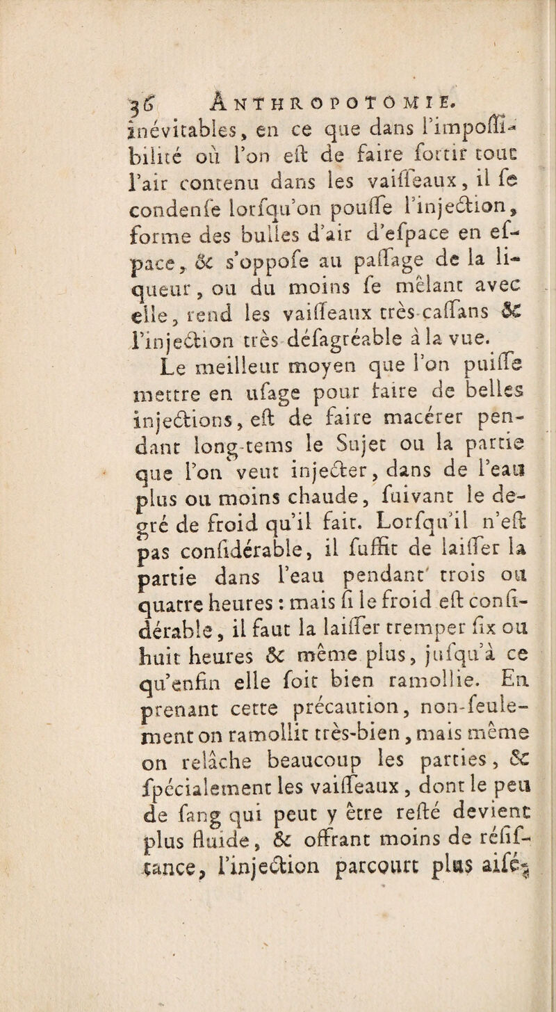 inévitables, en ce que dans l’impoflï- biiité où l’on eft de faire foitir tout l’air contenu dans les vaifleaux, il fa condenfe loriqu’on ponde linjeétion* forme des bulles d’air d’efpace en ef- pacer ôc s’oppofe au palfage de la li¬ queur, ou du moins fe mêlant avec elle, rend les vaideaux très caffans ôC Finjeébion très défagréable à la vue. Le meilleur moyen que l’on puifle mettre en ufage pour taire de belles injedions, eft de faire macérer pen¬ dant long tems le Sujet ou la partie que l’on veut injeéter, dans de l’eau plus ou moins chaude, fuivant le de¬ gré de froid qu’il fait. Lorfqu il n’eft pas confidérable, il fuffit de laider la partie dans l’eau pendant' trois ou quatre heures : mais fi le froid ed: cond- dérable, il faut la laider tremper fix ou huit heures ôc même plus, jufquà ce qu enfin elle foit bien ramollie. En prenant cette précaution, non-feule¬ ment on ramollit très-bien, mais même on relâche beaucoup les parties, ôc fpécialement les vaifleaux , dont le peu de fang qui peut y être refté devient plus fluide, Ôc offrant moins de réfif- çance, i’injeétion parcourt plus aifé^