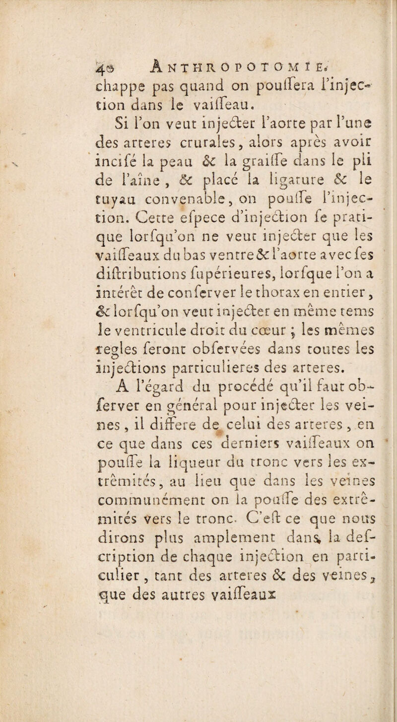 chappe pas quand on pouifera l’injec¬ tion dans le vaideau. Si l’on veut injeéter l’aorte par Tune des arteres crurales, alors apiès avoir incifé la peau ôc la graide dans le pii de laine , ôc placé la ligature &c le tuyau convenable, on poulie l’injec¬ tion. Cette efpece d’injection fe prati¬ que lorfqu’on ne veut injeéter que les vaideaux du bas ventre5c l’aorte avecfes diftributions fupérieures, iorfque l’on a intérêt de confcrver le thorax en entier, êc lorfqu’on veut injecter en même rems le ventricule droit du cœur ; les mêmes ferles feront obfervées dans toutes les injections particulières des arteres. A l’égard du procédé qu’il faut ob- ferver en générai pour injecter les vei¬ nes , il différé de celui des arteres, en ce que dans ces derniers vaideaux on ponde la liqueur du tronc vers les ex¬ trémités, au lieu que dans les veines communément on la pouife des extré¬ mités vers le tronc. C’effc ce que nous dirons plus amplement dans* la def- cription de chaque injeétion en parti¬ culier , tant des arteres <3c des veines, que des autres vaideaux