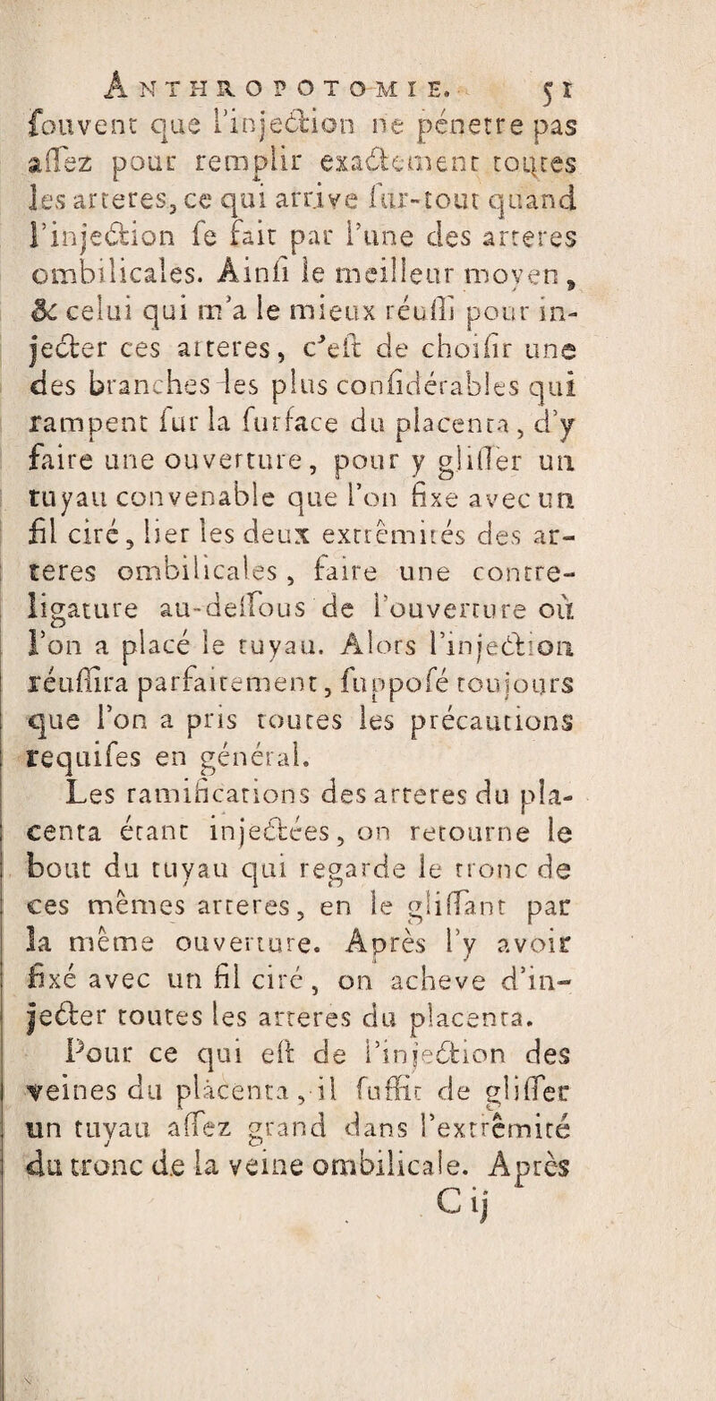 fouvent que i’inje&ion ne pénétré pas allez pour remplir exactement roi}ces les arteres, ce qui arrive Air-tout quand l’inje&ion fe fait par l’une des artères ombilicales. Àinfi le meilleur moyen, & celui qui m’a le mieux réuflj pour in¬ jecter ces aiteres, c’elt de choifir une des branches les plus confidéràbles qui rampent fur la furface du placenta , d’y faire une ouverture, pour y gibier un tuyau convenable que l’on fixe avec un fil ciré, lier les deux extrémités des ar¬ tères ombilicales , faire une contre- ligature au-deifous de l’ouverture où l’on a placé le tuyau. Alors l’injeCtioii îéuflira parfaitement, fuppofé toujours que l’on a pris toutes les précautions : requifes en général. Les ramifications des arteres du pla- ; centa étant injectées, on retourne le ; bout du tuyau qui regarde le tronc de ces mêmes arteres, en le gliffant par la même ouverture. Après l’y avoir j fixé avec un fil ciré, on achevé d’in- jeéfcer toutes les arteres du placenta. Pour ce qui eh de Pinje&ion des I veines du placenta, il fnffic de gliffer j un tuyau allez grand dans l'extrémité i du tronc d.e la veine ombilicale. Après CiJ Pv-’ • » I \