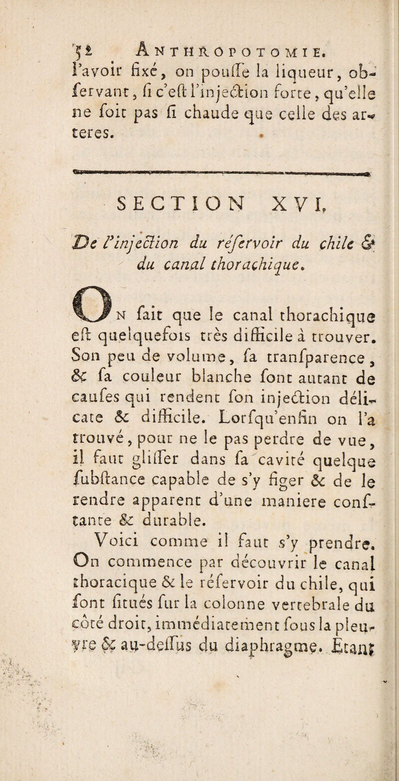 l’avoir fixé, on poulie la liqueur, ob~ fervant, fi c’eft rinjedfcion forte, qu’elle ne foie pas fi chaude que celle des ar«* teres. SECTION XVI De F injection du réfervoir du chile & du canal thorachique. O n fait que le canal thorachique efit quelquefois très difficile à trouver. Son peu de volume, fa tranfparence, ôc fa couleur blanche font autant de caufes qui rendent fon injeffcion déli¬ cate &c difficile. Lorfqu enfin on l’a trouvé, pour ne le pas perdre de vue, il faut giiffer dans fa cavité quelque fubftance capable de s’y figer & de le rendre apparent d’une maniéré conf- tante & durable. Voici comme il faut s’y prendre. On commence par découvrir le canal thoracique & le réfervoir du chile, qui font fitués fur la colonne vertébrale du côté droit, immédiatement fous la pieu** ?re &c au-delTus du diaphragme. Ètanf