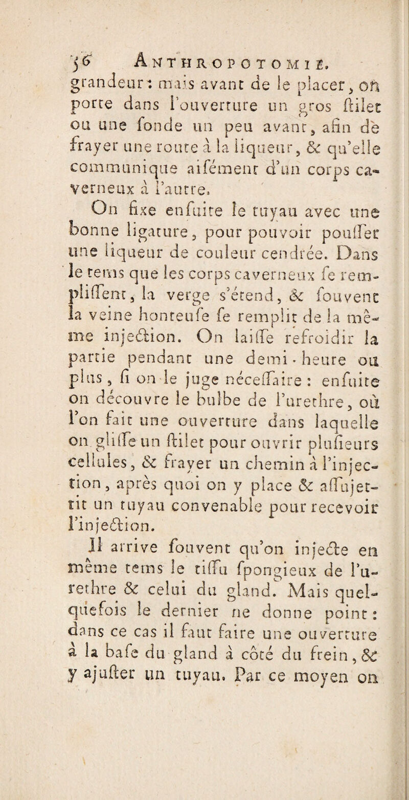 grandeur: ma-s avant de ie placer, on porte dans l’ouverture un gros filet ou une fonde un peu avant, afin de frayer une route à la liqueur, <k qu’elle communique aifémenc d’un corps ca¬ verneux a l’autre. On fixe en fuite îe tuyau avec une bonne ligature, pour pouvoir pouffer une liqueur de couleur cendrée. Dans le rems que les corps caverneux fe rem- plifem, la verge s’étend, êc fouvenc la veine honteufe fe remplit de la me¬ me inje&ion. On Iailie refroidir la partie pendant une demi * heure ou plus, f on le juge nécefaire : enfuite on découvre le bulbe de Purethre, ou l’on fait une ouverture dans laquelle on glife un filet pour ouvrir pluueurs cellules, &c frayer un chemin à l’injec¬ tion , après quoi on y place & afujet- lit un tuyau convenable pour recevoir l’injeéfion. il arrive fouvent qu’on injeéle en meme tems le tiffu fpongieux de Pu¬ rethre & celui du gland T Mais quel¬ quefois le dernier ne donne point : dans ce cas il faut faire une ouverture a la bafe du gland à coté du frein, St y ajufter un tuyau, Par ce moyen on