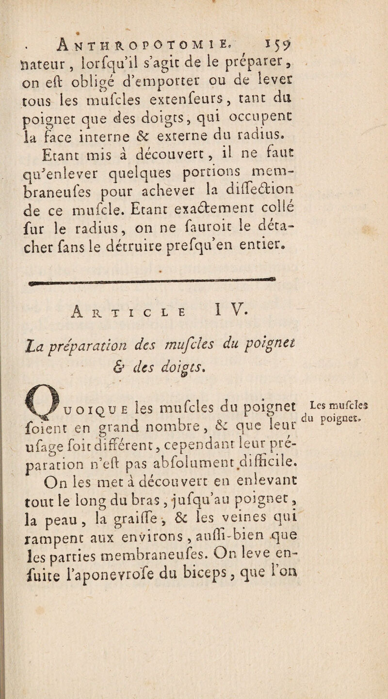 iiateur, lorfqu’il s’agit de le préparer, on eft obligé d’emporter ou de lever tous les rnulcles extenfeurs, tant du poignet que des doigts, qui occupent la face interne & externe du radius. Etant mis à découvert, il ne faut qu'enlever quelques portions mem- braneufes pour achever la diiTedliori de ce mufcle. Etant exactement collé fur le radius, on ne fauroit le det-a» cher fans le détruire prefquen entier-. A R T I C L E IV. La préparation des mufcles du poignet & des doigts. uoiqu e les mufcles du poignet foient en grand nombre, Ôc que leur ufage foie différent, cependant leur pré¬ paration n’eft pas abfolument difficile. On les met à découvert en enlevant tout le long du bras, jufqu’au poignet, la peau, la graiffe , & les veines qui rampent aux environs, aufli-bien que les parties membraneufes. On leve en- fuite l’aponevrofe du biceps 5 que 1 ou Les mufcles du poignes»