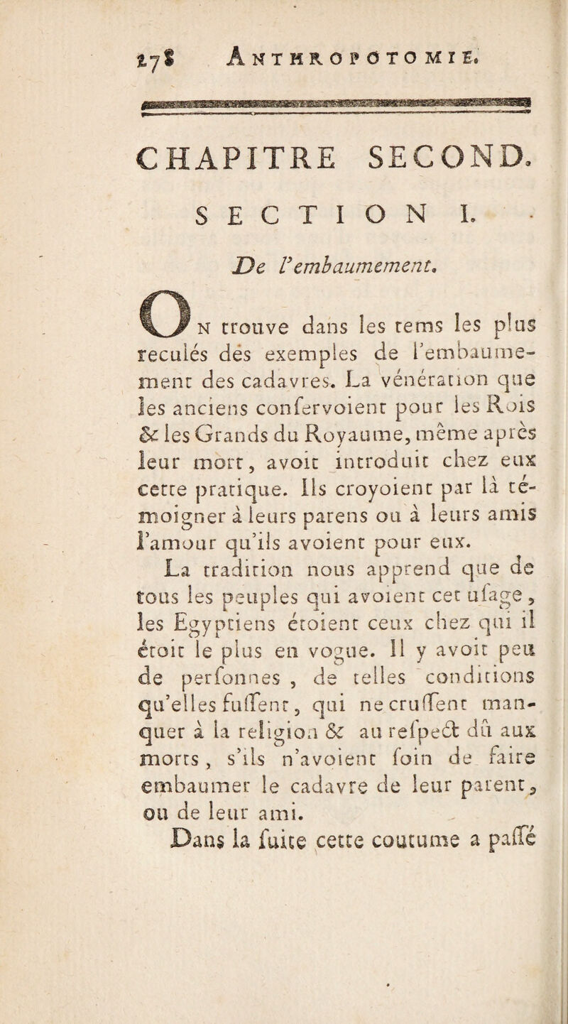 ÀMTMROPOTOMïI. CHAPITRE SECOND. SECTION I. De Vembaumement, o n trouve dans les rems les plus reculés dés exemples de l’embaume¬ ment des cadavres. La vénération que les anciens confervoienr pour les Rois les Grands du Royaume, même après leur mort, avoir introduit chez eux cette pratique, ils croyoient par là té¬ moigner à leurs parens ou à leurs amis l’amour qu’ils avoient pour eux. La tradition nous apprend que de tous les peuples qui avoient cet uiage , les Egyptiens étoient ceux chez qui il croit le plus en vogue. 11 y avoir peu de perfonnes , de telles conditions qu’elles fuflenr, qui necruffent man¬ quer à la religion & au refpeéfc du aux morts , s’ils n’avoienc loin de faire embaumer le cadavre de leur parent9 ou de leur ami. Dans la fuite cette coutume a paffé