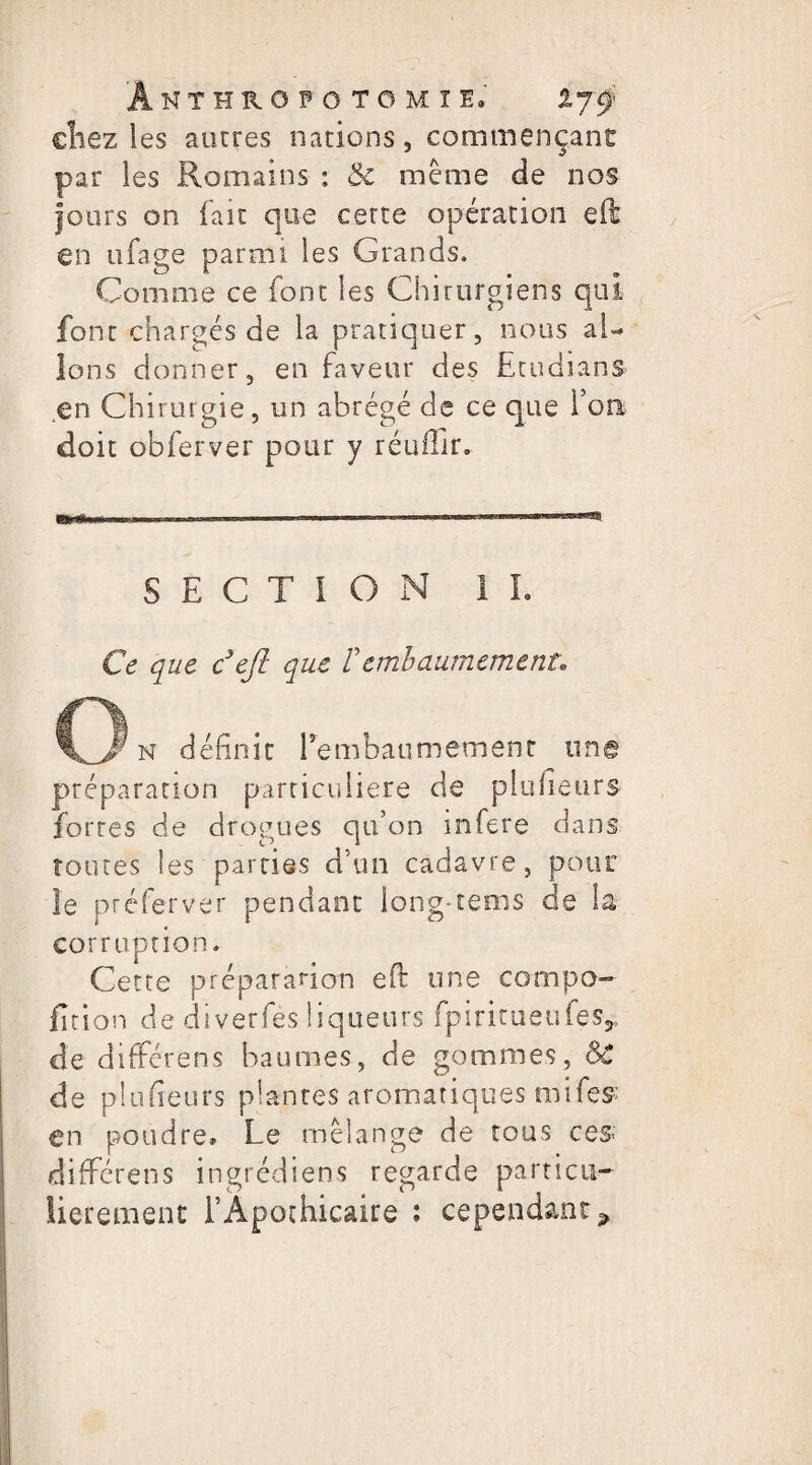 ÂNTHROFOTOMÏlo chez les autres nations, commençant par les Romains : &c même de nos jours on fait que cette opération eft en ufage parmi les Grands. Comme ce font les Chirurgiens qui font chargés de la pratiquer, nous al¬ lons donner, en faveur des Etudiant .en Chirurgie, un abrégé de ce que l’on doit obferver pour y réuffir. «SW*~ SECTION 1 L Ce que c’ejl que tembaumement* n définit Tembaumement une préparation particulière de plufieurs fortes de drogues qu’on inféré dans toutes les parties d’un cadavre, pour le préferver pendant long-rems de la corruption. Cette préparation eft une compo- fition de diverfés liqueurs fpiritueufes,, de différens baumes, de gommes, SC de plufieurs plantes aromatiques mifes' en poudre» Le mélange de tous ce $ différens ingrédiens regarde particu¬ lièrement l’Apothicaire : cependant »