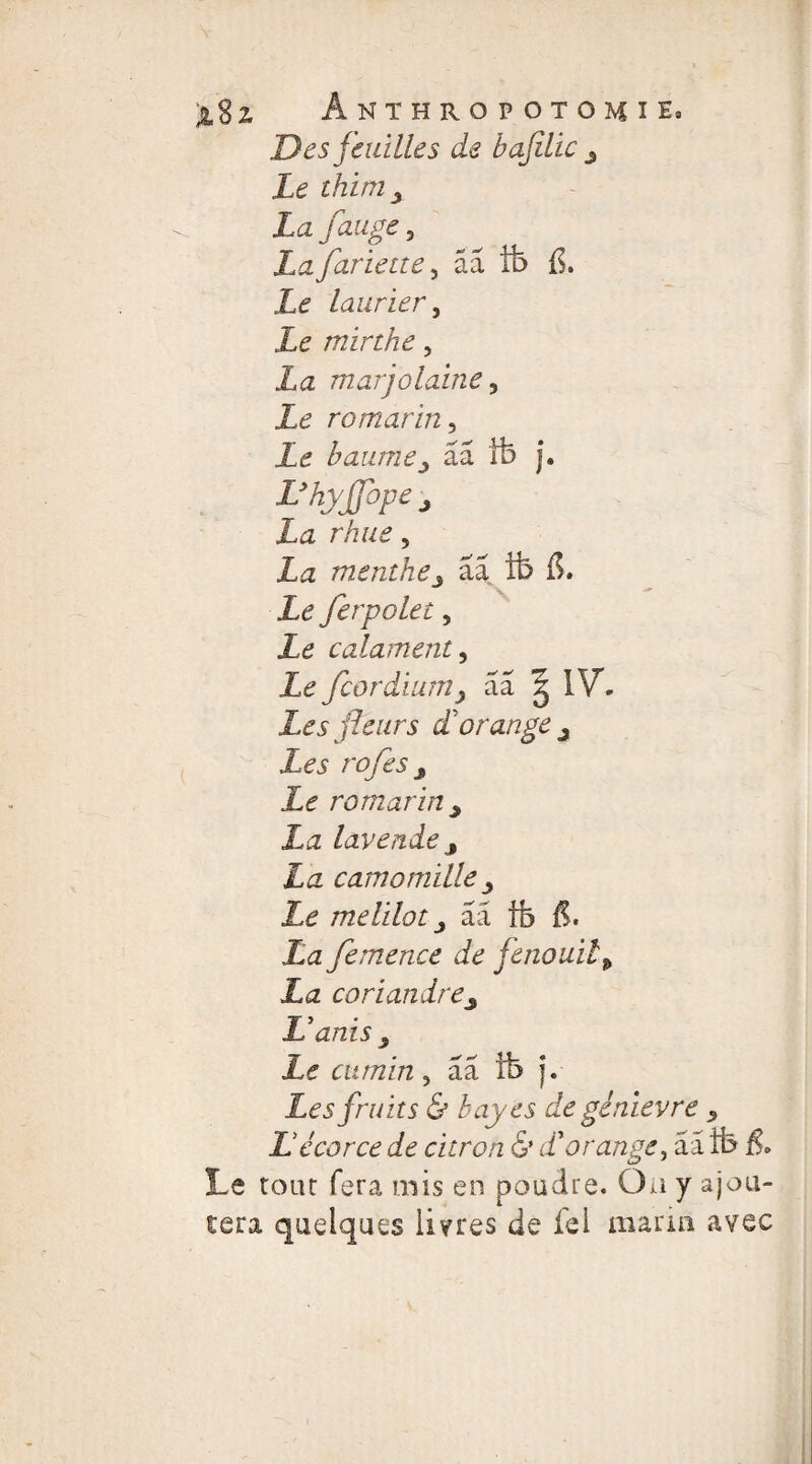 Des feuilles de bajîlic y Le thim x La fange, La fariette, ââ tb fi. Le laurier y Le mirthe 5 La marjolaine y Le romarin, Le baumej ââ tb j. L’hyJJbpe j La rhue, menthe3 aa îb fi. £e Jerpolet, Le calament, Le fcordium> aa g IV. Les fleurs d'orange y Les rofes y Le romarin y Xi2 lavende y La camomille y Le melilot y ââ tb fi. La femence de fenouil, La coriandrey L’anis y Le cumin, ââ ib j. Les fruits & bayes de gènievre , Lécorce de citron & d'orange, ââ tb fi. Le tour fera mis en poudre. Ou y ajou¬ tera quelques livres de fei marin avec