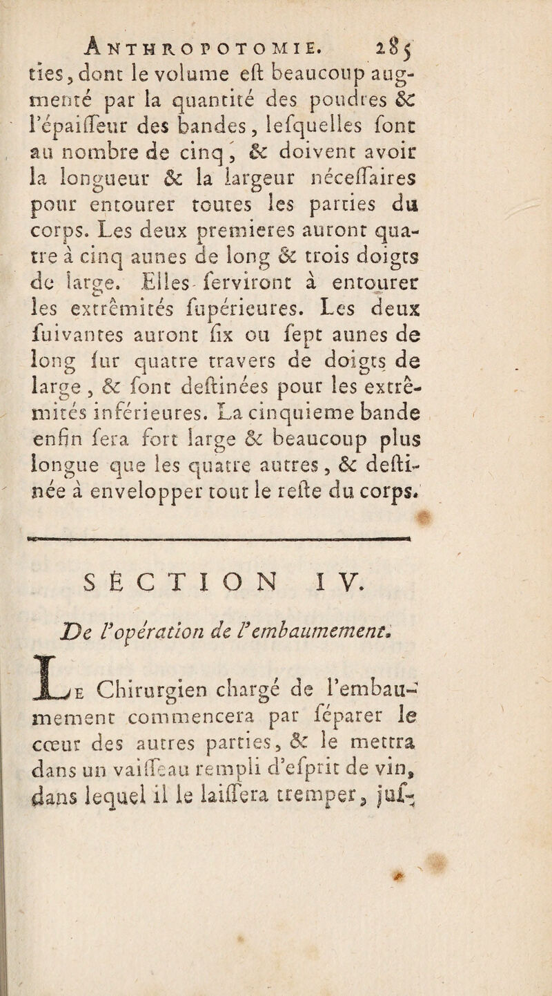 ties, donc le volume eft beaucoup aug¬ menté par la quantité des poudres ÔC lepaifleur des bandes, lefquelles font au nombre de cinq, êc doivent avoir la longueur ôc la largeur néceflaires pour entourer toutes les parties du corps. Les deux premières auront qua¬ tre à cinq aunes de long Ôc trois doigts de large. Elles ferviront à entourer les extrémités fupérieures. Les deux fui van tes auront fix ou fept aunes de long fur quatre travers de doigts de large , & font deftinées pour les extré¬ mités inférieures. La cinquième bande enfin fera fort large &c beaucoup plus longue que les quatre autres, ôc desti¬ née à envelopper tout le relie du corps. MT—■■■ — —. ■ ——————. .in ————— SECTION IV. De l3opération de l3embaumement, X /v Chirurgien chargé de l'embau¬ mement commencera par iéparer Je cœur des autres parties, Sc le mettra dans un vaiileau rempli d’efprit de vin, dans lequel il le laiflera tremper, juf-