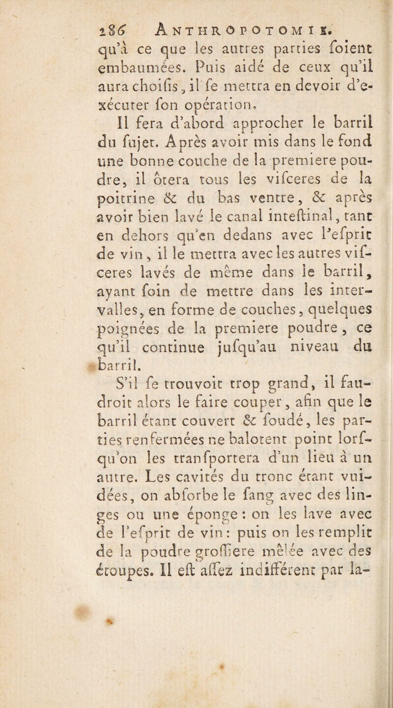 1%6 ÀNTHROPOTOMIS. qu’à ce que les autres parties foient embaumées. Puis aidé de ceux qu’il aura choifis, il fe mettra en devoir d’e¬ xécuter fon opération, 11 fera d’abord approcher le barril du fujer. Après avoir mis dans le fond une bonne couche de la première pou¬ dres il btera tous les vifceres de la poitrine 6c du bas ventre, & après avoir bien lavé le canal inteftinal, tant en dehors qu’en dedans avec Pefpric de vin , il le mettra avec les autres vii- ceres lavés de meme dans le barril, ayant foin de mettre dans les inter¬ valles, en forme de couches, quelques poignées de la première poudre , ce qu’il continue jufqu’au niveau du barril. S’il fe trouvoit trop grand, il fau- droic alors le faire couper, afin que le barril étant couvert Sc fondé, les par¬ ties renfermées ne balotent point lorf- qu’on les tranfportera d’un lieu à un autre. Les cavités du tronc étant vui- dées, on abforbe le fang avec des lin¬ ges ou une éponge : on les lave avec de J’efprit de vin: puis on les remplit de la poudre grofbere mè’ée avec des