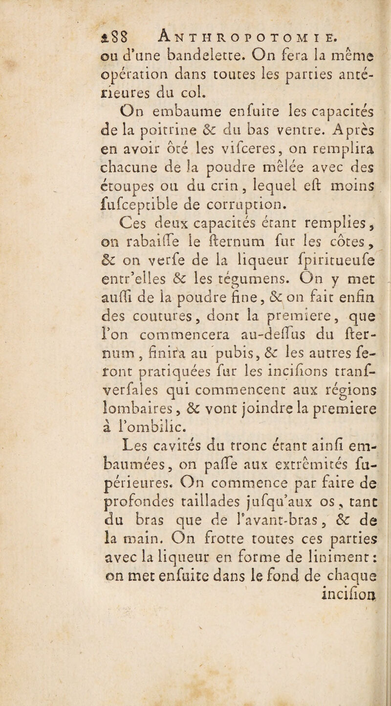 âS8 Anthropotomïe. on d’une bandelette. On fera la même opération dans toutes les parties anté¬ rieures du col. On embaume en fuite les capacités de la poitrine & du bas ventre. Après en avoir bté les vifceres, on remplira chacune de )a poudre mêlée avec des étoupes ou du crin, lequel eft moins fufceptible de corruption. Ces deux capacités étant remplies, on rabaifie le fternum fur les côtes, & on verfe de la liqueur fpiritueufe entr’elles & les tégumens. On y mec auffi de la poudre fine, Sc on fait enfin des coutures, dont la première, que l’on commencera au-deffus du fier- nam , finira au pubis, & les autres fe¬ ront pratiquées fur les incifions tranf- verfales qui commencent aux régions lombaires, de vont joindre la première à l’ombilic. Les cavités du tronc étant ainfi em¬ baumées, on paffe aux extrémités fu- périeures. On commence par faire de profondes taillades jufqu’aux os , tant du bras que de l'avant-bras, & de la main. On frotte toutes ces parties avec la liqueur en forme de Uniment : on mec enfuite dans le fond de chaque incifion