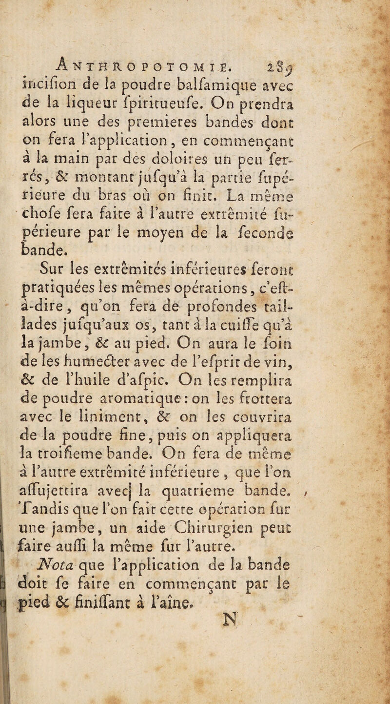 ÂNTËRO POTOMÏE. lîÿ incifion de la poudre balfamique avec de la liqueur fpiritueufe. On prendra alors une des premières bandes dont on fera l’application, en commençant à la main par des doloires un peu fer¬ rés, ôc montant jufqu’à la partie ftipé- rieure du bras oii on finit. La même chofe fera faite à l’autre extrémité fu- périeure par le moyen de la fécondé bande. Sur les extrémités inférieures feront pratiquées les mêmes opérations, c’efir- à-dire, qu’on fera de profondes tail¬ lades jufqu’aux os, tant à la cuifie qu’a la jambe, au pied. On aura le foin de les humedter avec de l’efprit de vin, Sc de l’huile d’afpic. On les remplira de poudre aromatique: on les frottera avec le Uniment, ôc on les couvrira de la poudre fine, puis on appliquera la troifieme bande. On fera de même à l’autre extrémité inférieure , que l’on afiujettira avec] la quatrième bande. Tandis que l’on fait cette opération fur une jambe, un aide Chirurgien peut faire auffi la même fur l’autre. Nota que l’application de la bande doit fe faire en commençant par le pied & finiffant à laîne* N