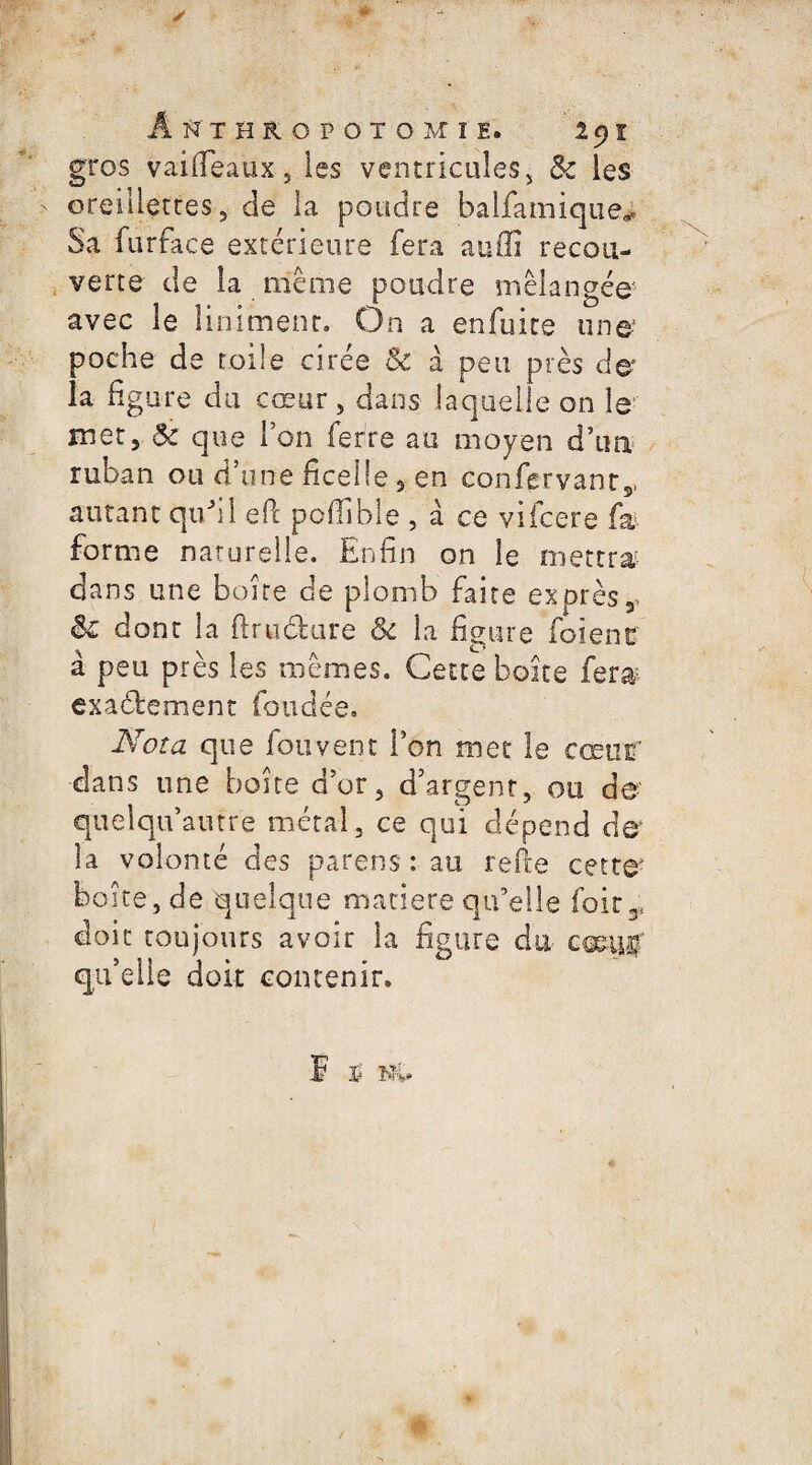 gros vai(féaux, les ventricules, & les oreillettes, de la poudre balfamique; Sa furface extérieure fera auffi recou¬ verte de la même poudre mélangée' avec le linimenr. On a enfuite une poche de toile cirée 5c à peu près de la figure du cœur , dans laquelle on le met, Ôc que l’on ferre au moyen d’un ruban ou d’une ficelle , en confçrvant,. autant qu'il efc pofiible , à ce vifcere fa forme naturelle. Enfin on le mettra/ dans une boire de plomb faire exprès* & dont la dru dure ôc la figure foienc à peu près les mêmes. Cette boite fera; exactement fondée. Nota que fou vent l’on met le cœur dans une boite d’or, d’argent, ou de quelqif autre métal , ce qui dépend de* la volonté des parens : au refte cette? boîte, de quelque matière qu’elle foir* doit toujours avoir la figure du cœiv# qu’elle doit contenir.