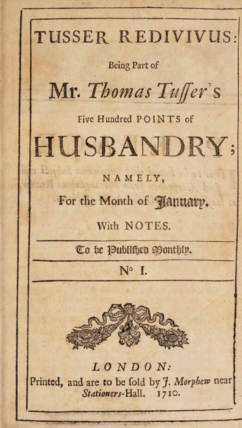 Being Part of Mr. Thomas Tujfers Five H undred POINTS of HUSBANDRY; NAME LY, For the Month of 3lailUat*r< With NOTES, Co 6e puWifijta s^ontljhh I. LONnON: Printed, and are to be fold by J. Morfhew near iS#<jn‘o»erx-Hall. 1710.