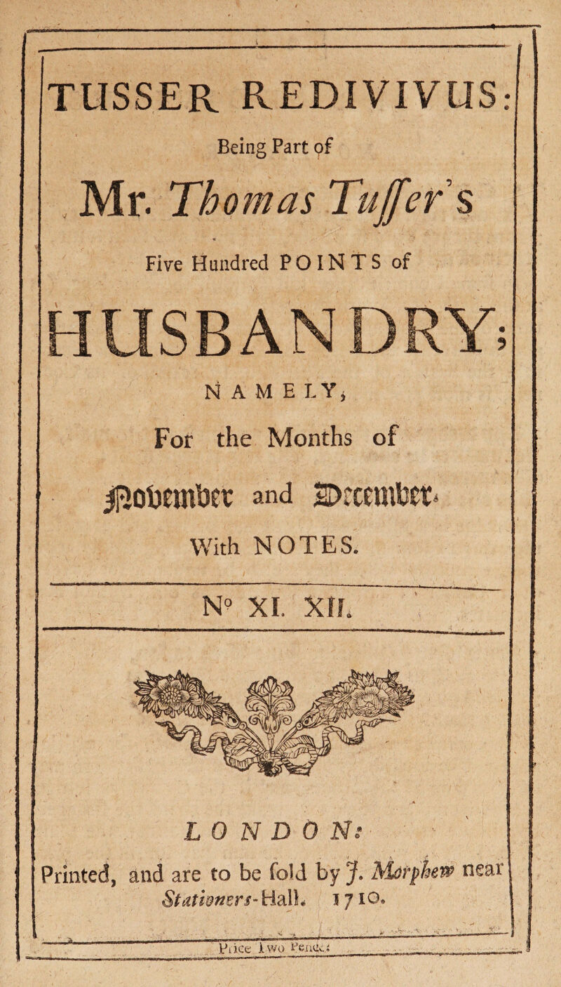 TIISSER REDIVIVUS: Being Part pf . HAv. Thomas Tujfer$ Five Hundred POINTS of HUSBANDRY NAME LYi For the Months of and s>tceml3et^ With NOTES. XI. XIL LONDON.- Printed, and are to be fold by J. Matthew near Stathmrs-HdXl* 1710. Im** M.. J- Price Two iPeacci