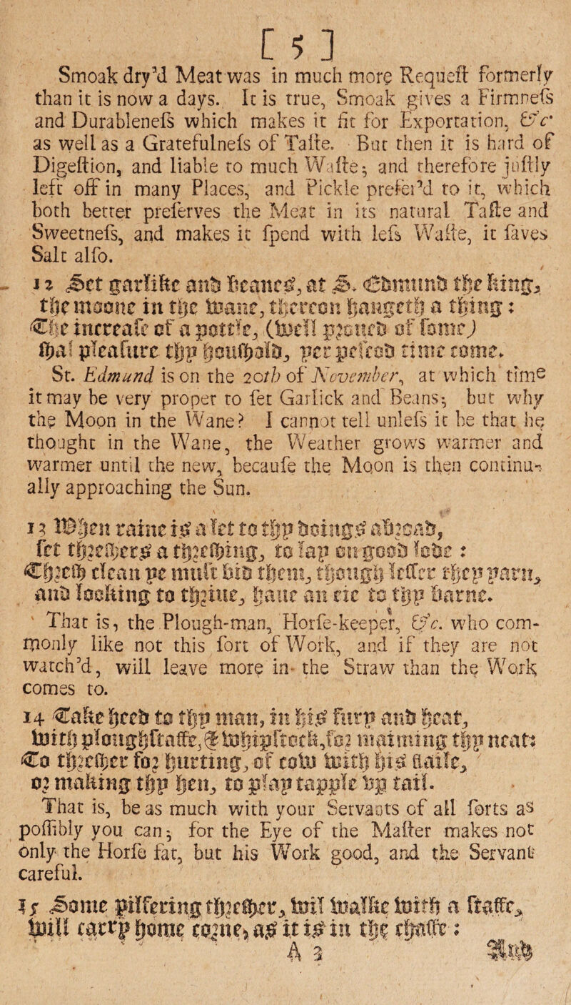 Smoak dry’d Meat was in much more Reqiieft formerly than it is now a days. It is true, Smoak gives a Firmnefs and Durablenefs which makes it fit for Exportation, tfc' as well as a Gratefulnefs of Tafte. Bur then it is hard of Digeftlon, and liable to much Wafte^ and therefore juftly left off in many Places, and Pickle prefeEd to it, which both better preferves the Meat in its natural Tafle and Sweetnefs, and makes it fpend with iefs Waite, it faves Salt alfo. j z S>tt sarfiftc Iieanc^, at tfte tftcmoonc in tljc toane, tlicrcon fiaugetl) a ttiing: ^i)C incrcafe af a (fee!! pjeuri) of fonurj l|)af picafurc tiip per pcfcoti time come. St. Edmund is on the 20th oi' November^ at v’yhich tim^ it may be very proper to fet Garlick and Beans-, but wdiy the Moon in the Wane? I cannot tell unlefs it be that he thought in the Wane, the Weather grows w^armer and w^armer until the newg becaufe the Moon is then continu-. ally approaching the Sun. I ? IB^en raiiie a let to tfjp a!i:oab, fet tfeeOjcr.s? a to lap hbe : Cff2c® dean pe niuit bin tfiongli !filrr if cp parity ants looliing to gaue an tit to tl]p Same* ' That is, the Plough-man, Florfe-keeper, wdio com¬ monly like not this fort of Work, and if they are not watch'd, will leave more in- the Straw than the Wfojk comes to. 14 ^akt ^cc& to tl^p man, in fiirp an& §cat, toitljp!o!ig^ftatfe,f-tof|ipftocl^,f0? maiming tfjpncad Co tSjjcfl)cr fo: fjurttng^ of coin teitp ^i^ haile^ ■ 02 malting tfip fien^ to p?ap tappk tail. That is, be as much writh your Servants of all forts aS poffbly you can for the Eye of the Mailer makes not only the Horfe fat, but his Work good, and the Servant careful. 15 ^ome pilfering toil toalfte toitf? a ftafr^ toiU carrp ^omr coane^ it i^in ctrafe; ’ A ^