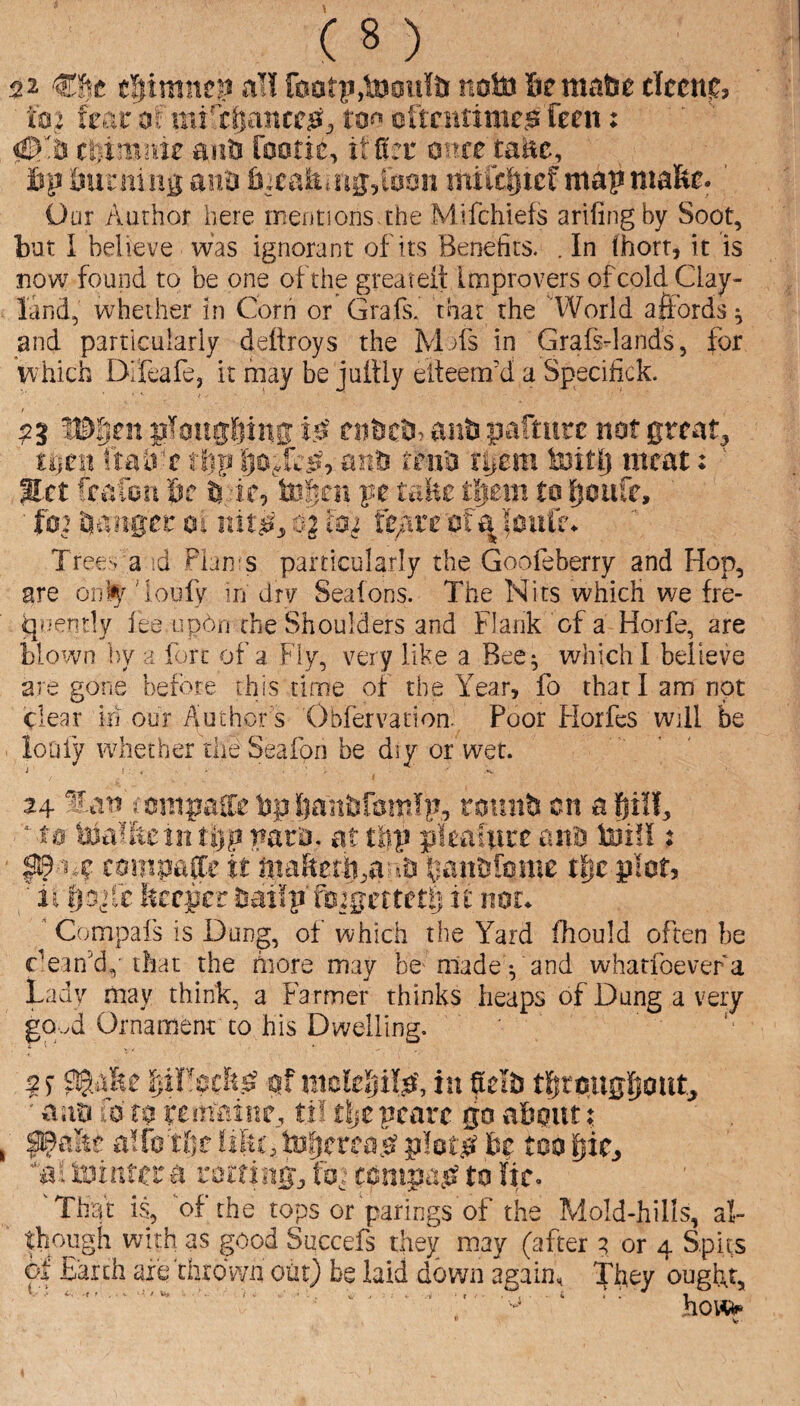 52 tliimncp al! f00tp,tooiil& noto Semafee ciccn?, 102 fear mi'cftancc^^ tn^ eftcimme^ ften: 0% cbimrae anh rootie, itfiet mtetmt, lip iJiirning an^ 6;caiti.ug;i00ii mift||icfmapmalfte. ' Our Author here meutionsahe Mifchiefs arlfingby Soot, but I believe was ignorant of its Benefits. . In (horr, it is now found to be one of the greateit Improvers of cold Clay- land, whether in Corn or Grafs, that the 'World affords ^ and particularly dettroys the M.)fs in Grafsdands, for vvhich Difeafe, it may be juftly eiteem'd a Specifick. 53 W'^m gfotigftinir i0 mht^y anb pafture not grcat^ Ujtn ft a ire flip anti reii'a rijcm toitlj meat: ' Met ftafbri be tegcii pe talic fgtm tn fioiift, ■ t02 ganger m rdt^s 4 Trees a id Fhn s particularly the Goofeberry and Hop, are onl^' 'loufy in drv Seatons. The Nits which we fre- qc-enrly fee updn the Shoulders and Flank of a Horfe, are blown i)y a fort of a Fly, very like a Bee^ which I believe are gone before this time of the Year, fo that I am not clear in our Author s Obfervation. Poor Horfes will be loufy whether the Seafon be diy or wet. 24 ‘f.at? ismpaSc Ijp !(ianJ3r3mTp, totni?! cn a fjilf, * ts vata. at titp picafitce ana toil?: ^1.? campap it ntaRerft^a^.a ^lanafome t§c pier, ' 1E f|Dj[c Srerper Sailp'fsjgcttetl) it nor. ' Compal's is Dung, of which the Yard fhould often be clean’d, that the fnore may be- made; and whatfbevefa Ladv may think, a Farmer thinks heaps of Dung a very go..d Ornament to his Dwelling. IjiFschsi pf nickljilp', in fiela tijto.ugpoutj ■ aao fo m I'em’fiinc, ti! rtjc pcarc go ahout; ^a&c alfetiif iifii’, tnijfrfa.si ploiiet fcp too ijic, 'al inintci'a ratting, ft,: conipa,P to lie. 'That is, ‘of the tops or parings of the Mold-hills, al¬ though with as good Succefs they may (after ^ or 4 S.pits of Earth are thrown out) be laid down again. They ought, ho\^