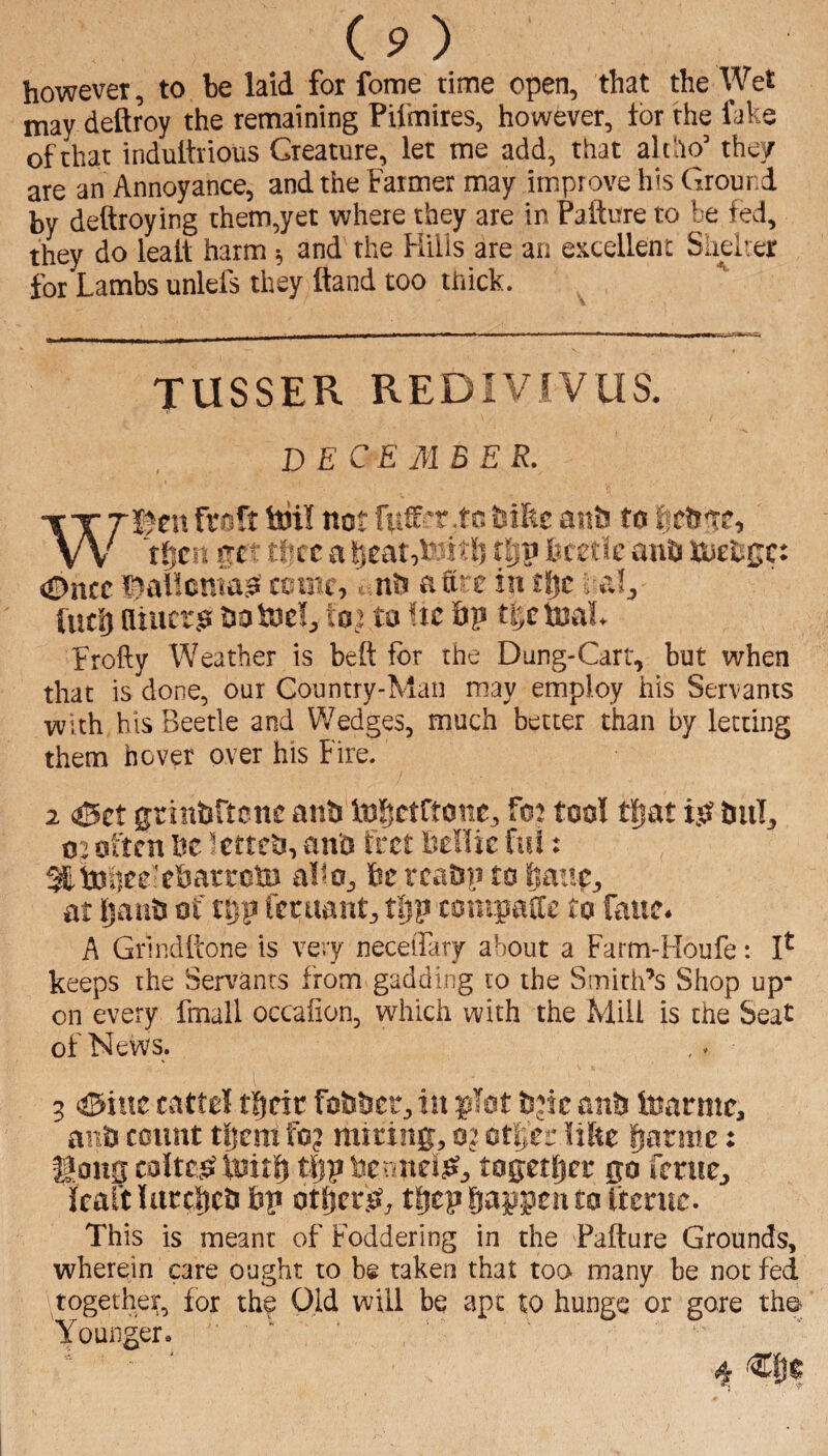 (p) however, to be laid for feme time open, that the Wet may deftroy the remaining Pil'mires, however, for the faks of that indulhious Creature, let me add, that ah ho’ they are an Annoyance, and the Farmer may improve his Ground by deftroying them,yet where they ate in Failure to be fed, they do lealt harm ■, and the Kills are an excellent Slielrer for Lambs unlels they Hand too thick. TUSSER REDIVIVUS. DECEMBER. -T-r Tjjen fraft Itiil not fuff*r.to fcihe ants to lic&Te, V\- t^tn tfjcc a ||eat,tett!) rljp lutde anti UiEii£c: «!Dncc ’^alloriao ccanc, ^ nh a fire in t!)c i al, fuel) fliiicr.s hotnel, toj to !tc 6p tijefnah Frofty Weather is bell for the Dung-Cart, but when that is done, our Country-Man may employ his Servants with, his Beetle and Wedges, much better than by letting them hover over his Fire. 2 oSet grinbrtcnc anh Inlictftone, fo: tool tliat i.O tiiil, o: often he Icttcti, an'o fret hellic ftd: ^bjlieefthai'EcliJ alio, he rca&n to feaup, at IjatiO of tDp fecuant, tijp totnpalle to fane. A Grindltone is very neceifary about a Farm-Houfe: keeps the Servants from gadding to the Smith’s Shop up¬ on every fmall occaGon, which with the Mill is the Seat of News. 5 ©ittc cattel tgdc foiihet, in glot bjic anb Inarmc, anb count tijerafo? miting, m otl;er like Ijarme: Kons coItcjS luitl) t|)p bcriiidj^, togetijer go fcrite, lealt Uicelicb bp otbetis, t|)cp giappen to ftemc. This is meant of Foddering in the Failure Grounds, wherein care ought to be taken that too many be not fed together, lor the Old will be apt to hunge or gore the Younger. ■ ' 4 dje
