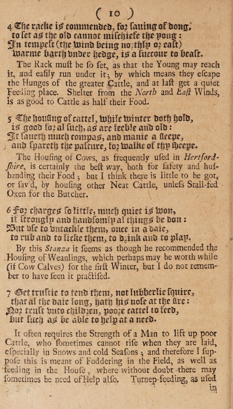 4 €f!e titcfte i0 tomtmn^ciij ft? ftuiiis: of bon^; to fet t|e ofO cannot mifcliicfe t^e pong: S'^n tempeft (tije toints ficing naitftlp o? caft) toarme figrr^lnttiet fjc&ge, a fuccoin: to flcafn The Rack mutt be fo fet, as that the Young may reach it, and eafily run under it-, by which means they efcape the Hunges of the greater Cattle, and at laft get a quiet Feeding place. Shelter from the A^arth and Eali Winds, is as good to Cattle as half their Food. 5 loiiCing of mtttl, tofiile tointef &ot|j goon fo? al fuclj, are feefile ant? oft: St faiietlj much compa.^, anS manie a tteepCj anti fparetl} tiepaftute, to? toaltte of thp ih^epe^ The Houfing of Cows, as frequently ufed in Hertford- Jlnre^^ is certainly the beft way, both for fafety and hul- banding their Food ^ but I think there is little to be got^ or fav’d, by houfing other Neat Cattle, unlefs Sralffed Oxen for the Butcher. \ 6 f 0? charge.^ fo little, much qnitt toon, if itronglp anO haiftfom'fp a! tljing^ fee feon: 25itt lafe to fentacMe tfjem, once in a t^aie:, to rufe anfe to !lctte tSieni:, anfe to plap> By this Stanza it feems as though he recommended the Houfing of Weanlings, which perhaps may be worthwhile (if Cow Calves) for the firtt Winter, but I do not remem¬ ber to have feen it praQifed. 7 &tt tniftie to fenfe them, not Infefeerlie ftnire,. tljar al tfie ^aie long, ptfe * 1^0? truft fento ci)ilfe2en, poc?e cattel to feefe, feut fuch a.^ fee able totielp ataneeb- It often requires the Strength of a Man to lift up poor Cattle, who fometiraes cannot rife when they are laid, efpecially in Snows and cold Seafons and therefore I fjp- pofe this is meant of Foddering in the Field, as well as feeding in the Houle, where without doubt -there may fometimes be need of Help alfo. Turnep-feeding, as ufed