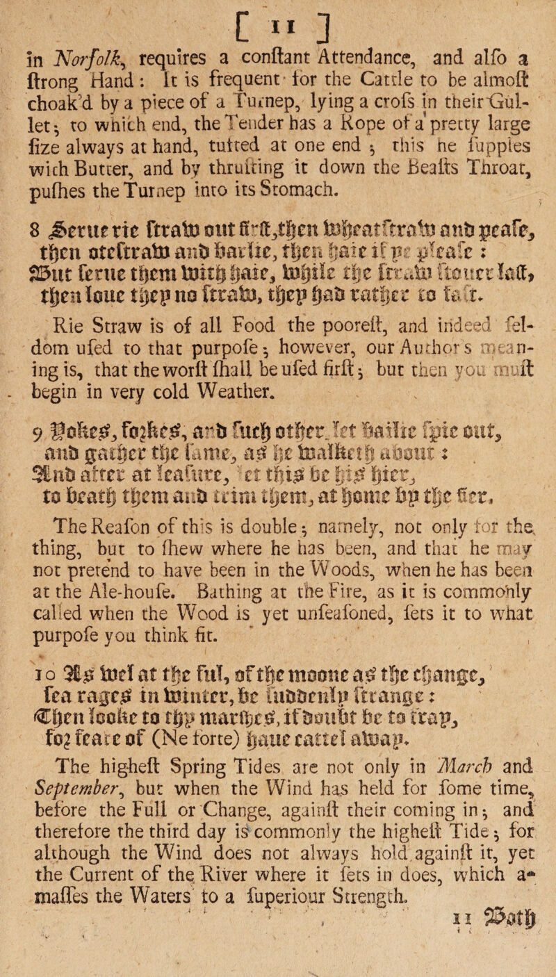 [ ” 3 in Norfolk^ requires a conflant Attendance, and alfo a ftrong Hand : It is frequent* lor the Cattle to be almoft choak’d by a piece of a Tuinep, lying a crofs in their'Gul- let*, to wnith end, the Tender has a Hope of a pretty large fize always at hand, tutted at one end •, this he fupples with Butter, and by thruiting it down the Beafts Throat, pufhes theTurnep into its Stomach. 8 Gertie tie ti|cn otcftratoaB&&adie,t|jcri §aicihj p^eafc: S5ut fenietf)cmtoit|itjaic, tafjiie tpe fn\ctofteuccIaCt> tj^en Imt tljcp m feafa), tfjep fiati ratlin' lo te r. Rie Straw is of all Food the pooretl, and indeed fel- dom ufed to that purpofe*, however, our Authors i ari- ing is, that theworft ihall be ufed firft ^ but then yoi .Aiuft begin in very cold Weather. 9 avh fuel) otftcr. Bailie fgie out, anti gainer tijc fame, aft '*jc toalluil} : SEnti atfcr at feafutc, ' ct fee to Beatlj t|iem auti idra tljem, at fiome Bp ti)t The Reafon of this is double ^ namely, not only to? the, thing, but to Ihevv where he has been, and that he rn.oy not pretend to have been in the Woods, when he has been at the Ale-houfe. Bathing at the Fire, as it is commohly called when the Wood is yet unfeafoned, fets it to what purpofe you think fit. ' I o tod at tfir ful, of t|c moone a^ t^c change,' Tea vagt0 in tointrr, Be iuBBcnIn fttange: teoBc to tfep marines?, if BoiiBt be to trap, foj fcare of (Ne forte) cattel atoap. The higheft Spring Tides are not only in March and September^ but when the Wind has held for fome time, before the Full or Change, againll their coming in^ and therefore the third day is commonly the highelt Tide^ for although the Wind does not always hold.againft it, yet the Current of the River where it lets in does, which a* mafles the Waters' to a fuperiour Strength.