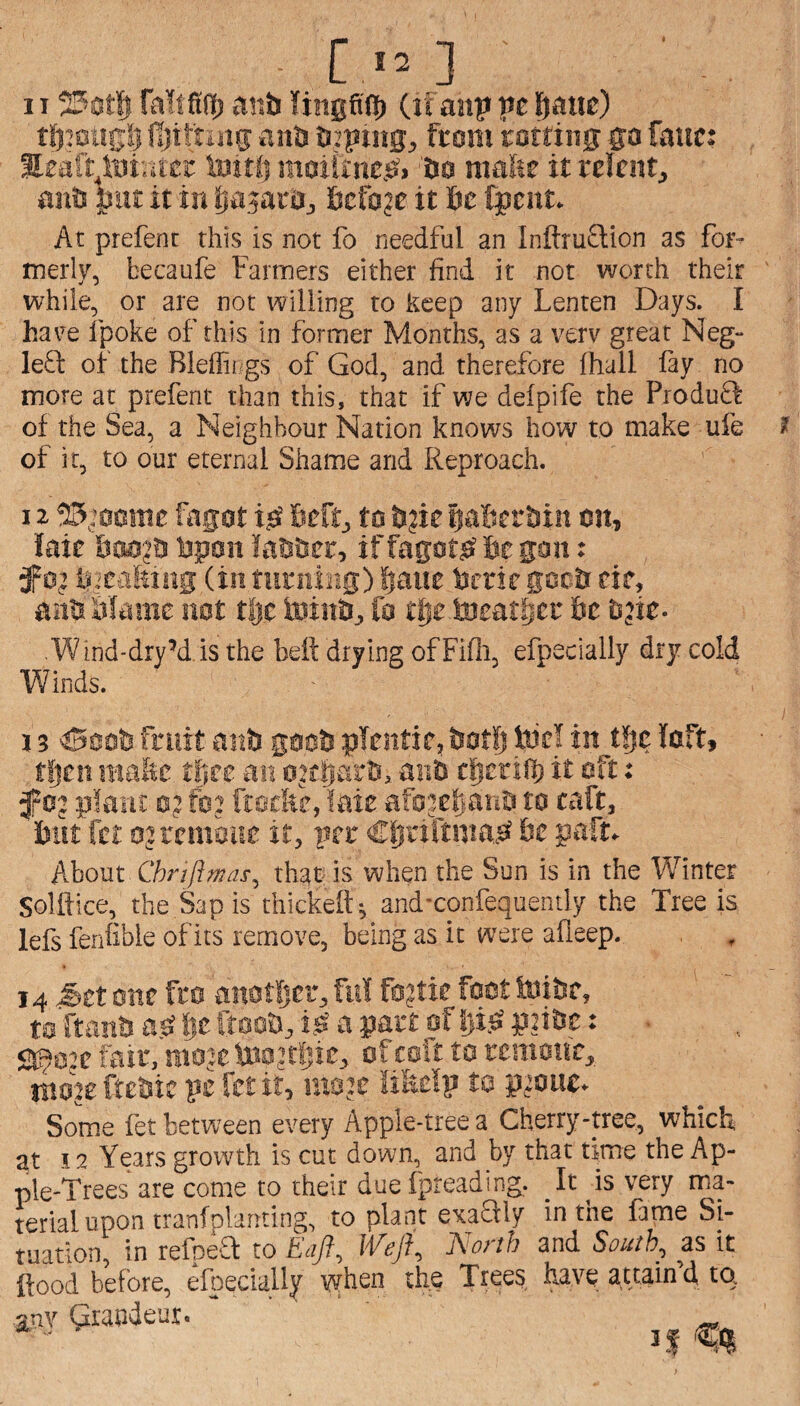 [ 'O 1125£!t| Taftfiff) anh (it anp pe fiauc) tJ)’0Ug!3 fijittiUg anb b?ping, from rotting go fattc: Sraft^toivutr toiti) moiiine.Oi bo mafec it relent^ anb |jut it in IjajarOj ficfojc it Sc fpcnt. At prefent this is not fo needful an Inftrudion as for¬ merly, becaufe Farmers either find it not worth their ' while, or are not willing to keep any Lenten Days. I have Ipoke of this in former Months, as a verv great Neg- left of the Bleffit gs of God, and therefore (hall lay no more at prefent than this, that if we delpife the Produft of the Sea, a Neighbour Nation knows how to make ufe ? of it, to our eternal Shame and Reproach. 12 ^0’ocmc fagot ijS heft, to b?i? paBerbin on, laie Bas?a bpon labbcr, if fagotsi Be gan: 3Fo? liicalting (in tnrnirig) Bane bcrie gccb eie, anb'Marne not tlje toinb, fo tlietDeatBcL’ be Djie- V/ind-dry’d-is the heft drying of Fifii, efpecially dry cold Winds. 13 ^aob fruit aub goob plentie, botl) Mel in t!ic loft, then ma&c thee an oKbsi'b. ar.b tbctiifi it oft; f 0? plant 0? fc2 ftocfte, fate afojeBana to caft, but fct ojrcmsue it, per €bi'irtma.O be paft, hhoMt Chrift was ^ that is when the Sun is in the Winter Solftice, the Sap is thickeft; andxonfequently the Tree is lefs fenlible of its remove, being as it were afleep. 14 .Set one fro anatfjer, M fo?tie foot Mibe, t0ftanbab||cfto2iMj.^bp£^5;taf5)iiSp2ibc: ■ Q9cje fair, moje Mo?r|;ic, ofcoft to rcmonc, itio^e ftebic pe fct it, ma?c IiMp to pjouc. Some fet between every Apple-tree a Cherry-tree, which, it 12 Years growth is cut down, and by that time the Ap¬ ple-Trees are come to their duelpreading. ^is very ma¬ terial upon tranfplanting, to plant ercaftly in the fame Si¬ tuation, in refpeft to Eaft, Weft, North and South, as it [food before, efpecially vyhen th^ Trees have attain’d to. iuy Grandeur. - ■ '