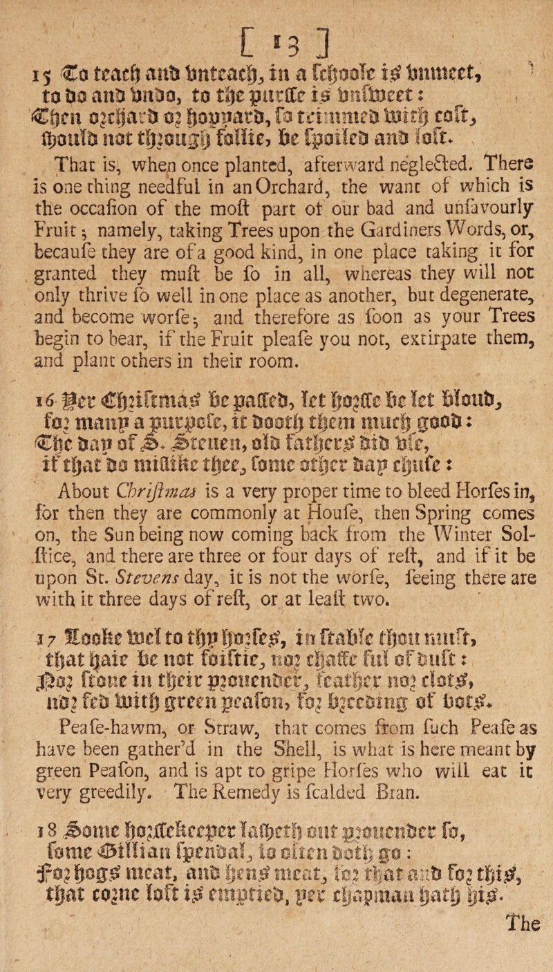 [ '3 ] 15 €o tcacf} antj bntcacf)^ in a rrtjODle Ijnmcet, ^ to tiD anti tjiiljo, to t^e purlle i0 bnftoeet: o?c’0ar& o,: fjonnaro, fa ttinmietJ iBitfj coft^, not t^20U3ij falUe, &e fpotieD anO Mu . That is, when once planted, afterward neglefted. There is one thing needful in an Orchard, the want ol which is the occafion of the moft part ot our bad and unfavourly Fruit ^ namely, taking Trees upon the Gardiners Words, or, becaufe they are of a good kind, in one place taking it for granted they muft be fo in all, whereas they will not only thrive fo well in one place as another, but degenerate, and become worfe*, and therefore as foon as your Trees begin to bear, if the Fruit pleafe you not, extirpate them, and plant others in their room. 16 get' Cfjiirtma.sS fie palCefi, let fiojffc fie let filouU, fo’ maiip'a putpofe, it fiootfi tfiera murfi gooti: €fie &e.T» of C&- ^teuen, o!D fatljcf;^ fitfi fife, if tljat fia miatfic tfiee, fame office fiap cfiufe: About Chriji?aai is a very proper time to bleed Horles in, for then they are commonly at Houfe, then Spring comes on, the Sun being now coming back from the Winter Sol- .ftice, and there ate three or four days of relt, and if it be upon St. Stevens day, it is not the worfe, feeing there are with it three days of reft, or at leaft two. 17 ttoofic tocf to tfip fiojfefi, in ftflfilc tfiott raurt, tfiat fiaie fie not foiftie, mt tfiafe fit! of huft: ft'one in tfieic pjcHcnficf, fcatfirr noj nfii fefi fijitfi green pcafoti, fo^ fijceciiig of fiotfi. Peafe-hawm, or Straw, that comes from fuch Peafeas have been gather’d in the Shell, is what is here meant by green Peafon, and is apt to gripe Horfes who will eat it very greedily. The Remedy is Raided Bran. 18 .^aiite fiojifc&cepcc laffietfi out p’oncnficr fo, fame ^iHian fpenaa!, io oitcn go: 0? fiegsi meat, anh fien.sf ntcet, !c2 tfiat ai:fi foj tfiijsf, tfiat cojne loft ifi empticfi, per tfiapmau fiatSj fiifi- The