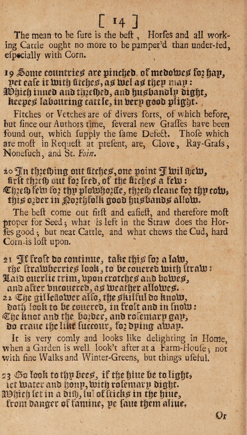 Cm] The mean to be fure is the beft , Horfes and all work¬ ing Cattle ought no more to be pamper’d than under-ied, efp*cially with Corn. ^ 19 ^ome counttie^ arc pint^cb, of mcbotocjS foj |^apj pet cafe it luitlj fitcljes?, ajS toel a.O ti^cp rtsap: tiincis aub t!)?ctS)e&5 anb lju.obanolp bigl^t, ItcepcjS labouring cattle, in berp goob plight*, Fitches or Vetches are of divers forts, of which before, but fince our Authors time, feveral new Gtalles have been found out, which fupply the fame DefeQ. Thole which are moft in Requeft at prefent, are, Clove, Ray-Grals, Nonefuch, and St. Win. io 5n tbjelbing out StcbCiS^one point 51 toil Ibcto, firlt eut fo? fteb, of tlje firclicsi a feto: fSlli^eibfrto lo? tt>p plotobt>?fft:> cleanc fo? tl^pcotoj ttoSJ ojber in |^o?t§ifo!lt goob bnjsbanbisi alfoto. The beft come out firft and eafieft, and therefore moft proper for Seed j what is left in the Straw does the Hor¬ fes good i but neat Cattle, and what chews the Cud, hard Corn is loft upon. 21 Sif ftoft bo continue, tafte tpjS fo? a lato, tlje firatoberrie^ looH, to be couereb toitlj ftrato s Eaib oucriie trim, bpon crotebe? anb botoe^f, nnb after bneouereb, a^ ineat|{er allotoc.sr. gillcaatocr alfo, tge sibilful bo hnoto, both loeb to be couereb, in froft anb in fnoto: <^|c ftnot anb tlje bobber, anb rofemarp gap, bo crane t^e Ubt fuccour, fojbping atoap. It is very comly and looks like delighting in Home, when a Garden is well look’t after at a Farm-Houfe -, not with fine Walks and Winter-Greens, but things ufeful. 2 3 ^I5c looli to tljp bee.^, if t^e btue be to liglit* iet toater anb lionp, initb rofemarp bigljt. IBljic^ let in a bi®, ini of fticftjk in tlje bine, from banger of famine, pe fane t^em aliuct Or