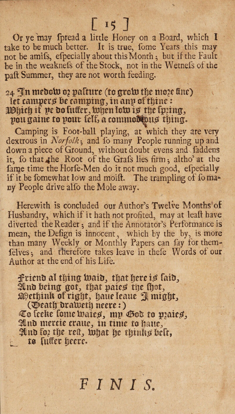 [ >5 ] Or ye may fpread a little Honey on a Board, which I take to be much better. It is true, feme Years this may not be amifs, efpecially about this Months but if the Fault be in the weaknefs of the Stock, not in the Wetnefs of the paft Summer, they are not worth feeding. 24 Sn tticboto 0? paftiire (to gtoto niojc fine) let camper^ be camping, in anp of tiiinc: a©|)itf) if pc 60 fuffer, topen loto i^ tf)e fp?ing, poll gaine to pout fclf? a commoS^u^ tljing. Camping is Foot-ball playing, at which they are very dextrous in Norfolkand fo many People running up and down a piece of Ground, without doubt evens and faddens it, fo that^he Root of the Grafs lies firm*, altho’ at the fanae time the Horfe-Men do it not much good, efpecially if it be fomewhat low and moift. The trampling of foma^ ny People drive alfo the Mole away. Herewith is concluded our Author’s Twelve Months of Husbandry, which if it hath not profited, may at leaft have diverted the Reader ^ and if the Annotator’s Performance is mean, theDefign is innocent, which by the by, is more than many Weekly or Monthly Papers can fay for them- felves *, and therefore takes leave in thefe Words of our Author at the end of his Life. Orient! al tljing toaib, tpat l)trt faib, Ifnb being got, tfiat paie^ tpe ftot, a^etJjinft of tigljt, bauelcauc % might, (©eath braluetp neere:) ^$0 feebe fonte teaieiS?, mp to pjaie^, Sllnb mercie crane, in time to bane, 5Cnb fo? the red, toh^t h<^ beft, to fuffer F I N I S,