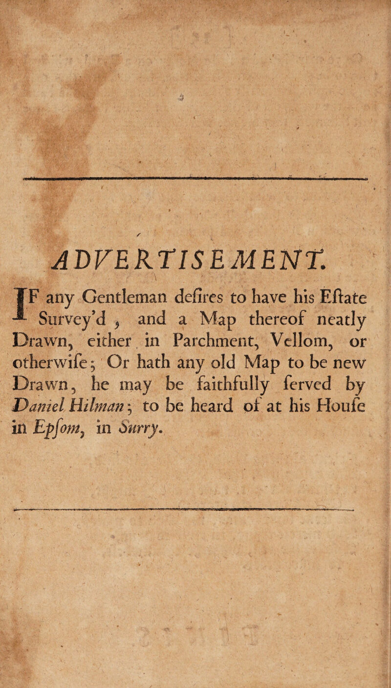 ADFEKTISEMENT. TF any Gentleman defires to have his Eftate Survey’d , and a Map thereof neatly Drawn, either in Parchment, Vcllom, or otherwife j Or hath any old Map to be new Drawn, he may be faithfully ferved by Daniel Hitman; to be heard pf at his Floufe in Epfomj in Surry.