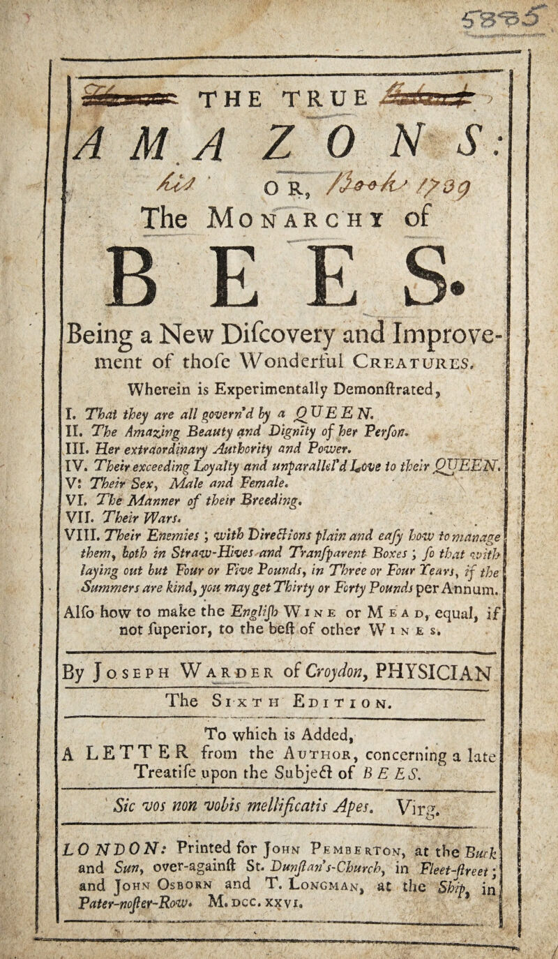 wggr. THE TRUE A M .A Z O R, The Mon arc hi Being a New Difcovery and Improve ment of thofe Wonderful Creatures. Wherein is Experimentally Demonftrated, I. That they are all govern d hy a Q TIE E N. IL The Amazwg Beauty and Dignity of her Perfon* III. Her extraordinary Authority and Power. IV. Their exceeding Loyalty and unparalld'd Love to their QUEEN* Vl Their Sex, Male and Female« VI. The Manner of their Breeding. VII. Their Wars.   ‘ VIII. Their Enemies ; with Dire cl ions plain and eafy how to manage them, both in Straw-Hives and Tranfparent Boxes ; fo that with laying out hut Four or Five Pounds, in Three or Four Tears, if the Summers are kind, you may get Thirty or Forty Pounds per Annum. Alfo how to make the Englifh Wine or M e a d, equal, if not fuperior, to the beft of other W i n e s. By Joseph Warder of Croydon, PHYSICIAN The Sixth Edition, To which is Added, A LETTER from the Author, concerning a late Treatife upon the Subjeft of BEES. Sic vos non vobis meliificatis Apes. Virp. LONDON: Printed for John Pemberton, at the Buck and Sun, over-againfl: St. DunJlans-Church, in Fleet-jlreet; and John Osborn and T. Longman, at the Ship in Pater-nofler-Row» M.dcc. xxyi. * wmmtmt - ■ • m ^6 /