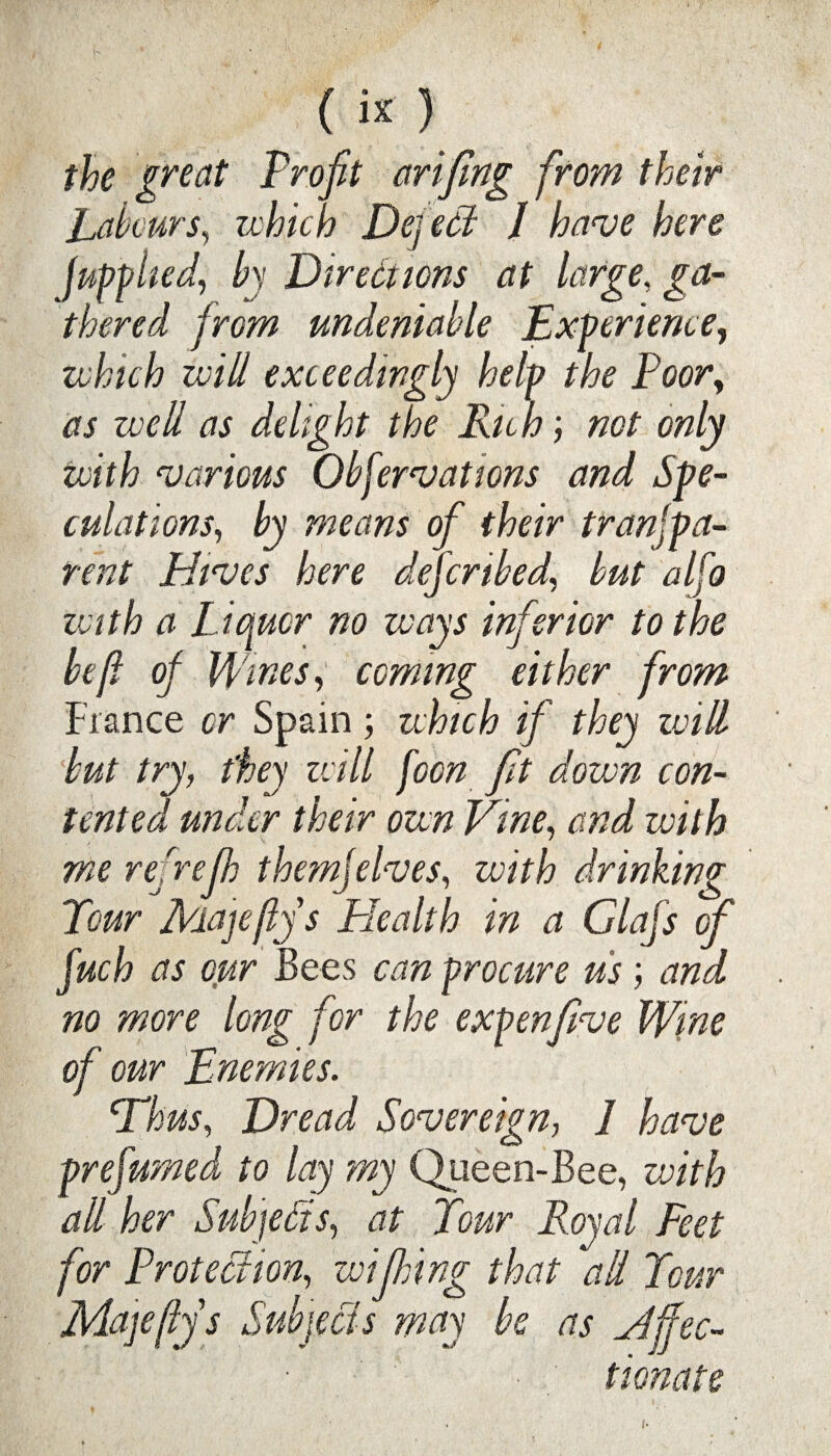 («) the great Profit arifing from their Labours, which Defect I have here fuff lied, by Directions at large, ga¬ thered from undeniable Exferience, which will exceedingly help the Poory as well as delight the Rich; not only with various Obfervations and Spe¬ culations, by means of their tranfipa- rent Hives here deferibed, but alfo with a Liquor no ways inferior to the be ft of Wines, coming either from Fiance or Spain; which if they will but try, they will [con fit down con¬ tented under their own Vine, and with me refrejh them]elves, with drinking Tour Majeftys Plealth in a Glafis of fuch as our Bees can procure us; and no more long for the expenfive Wine of our Enemies. Thus, Dread Sovereign, 1 have prefumed to lay my Queen-Bee, with all her Subjects, at Tour Royal Feet for Protection, wifiling that all Tour Majeftys Subjects may be as affec¬ tionate