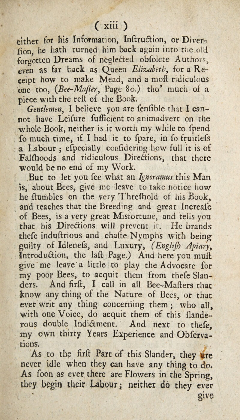 / ( xiii ) cither for his Information, Inftru&ion, or Divert lion, he hath turned him back again into tde.old forgotten Dreams of neglected obfolete Authors, even as far back as Queen Elizabeth, tor a Re¬ ceipt how to make Mead, and a moft ridiculous one too, (Bee-Mafter, Page 80.) tho’ much of a piece with the reft of the Book. Gentlemen, I believe you are fenlible that I can¬ not have Leifure fufficient to animadvert on the whole Book, neither is it worth my while to fpend fo much time, if I had it to fpare, in fo fruitiefs a Labour ; especially confidering how full it is of Falfhoods and ridiculous Direiftions, that there would be no end of my Work. But to let you fee what an Ignoramus this Man is, about Bees, give me leave to take notice how he {tumbles on the very Threlhold of his Book, and teaches that the Breeding and great Increafe of Bees, is a very great Misfortune, and tells you that his Diregions will prevent it. He brands thefe induftrious and chafte Nymphs with being guilty of Idlenefs, and Luxury, (English Apiary, Introduftion, the laft Page.) And here you mull give me leave a little to play the Advocate for my poor Bees, to acquit them from thefe Slan¬ ders. And firft, I call in all Bee-Mafters that know any thing of the Nature of Bees, or that ever writ any thing concerning them; who all, with one Voice, do acquit them of this flande- rous double Indidment. And next to thefe, my own thirty Years Experience and Obferva- tions. As to the firft Part of this Slander, they ^re never idle when they can have any thing to do. As foon as ever there are Flowers in the Spring, they begin their Labour; neither do they ever