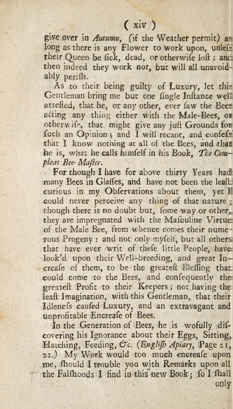 give over in Autumn, (if the Weather permit) as long as there is any Flower to work upon, unleft their Queen be fick, dead, or otherwife loft ; anc then indeed they work not, but will all unavoid¬ ably petifli. As to their being guilty of Luxury, let this Gentleman bring me but one fingle Inftance welli attefted, that he, or any other, ever faw the Bees adiing any thing either with the Male-Bees, o* otherwife, that, might give any juft Grounds for fuch an Opinion ; and I will recant, and confefs that I know nothing at all of the Bees, and that he is, what he calls himfelf in his Book, ’The Com— pleat Bee- Majler. For though I have for above thirty Years had many Bees in Glafles, and have not been the lealt curious in my Obfervadons about them, yet li could never perceive any thing of that nature £ though there is no doubt but, fome way or other,, they are impregnated with the Mafculine Virtue of the Male Bee, from whence comes their nume¬ rous Progeny : and not only rnyfelf, but all others that have ever writ of thele little People, have look’d upon their Well-breeding, and great In- creafe of them, to be- the greareft Bleffing that, could come to the Bees, and confequently the; greateft Profit to their Keepers; not having the leaft Imagination, wdth this Gentleman, that their Idlenefs caufed Luxury, and an extravagant and unprofitable Encreafe of Bees. In the Generation of Bees, he is wofully dis¬ covering his Ignorance about their Eggs, Sitting, Hatching, Feeding,^. (Englijh Apiary, Page 21, 22.) My Work would too much encreafe upon me, fhould I trouble you with Remarks upon all the Falfhoods I find in this new Book ; fo I fhall • • • • only